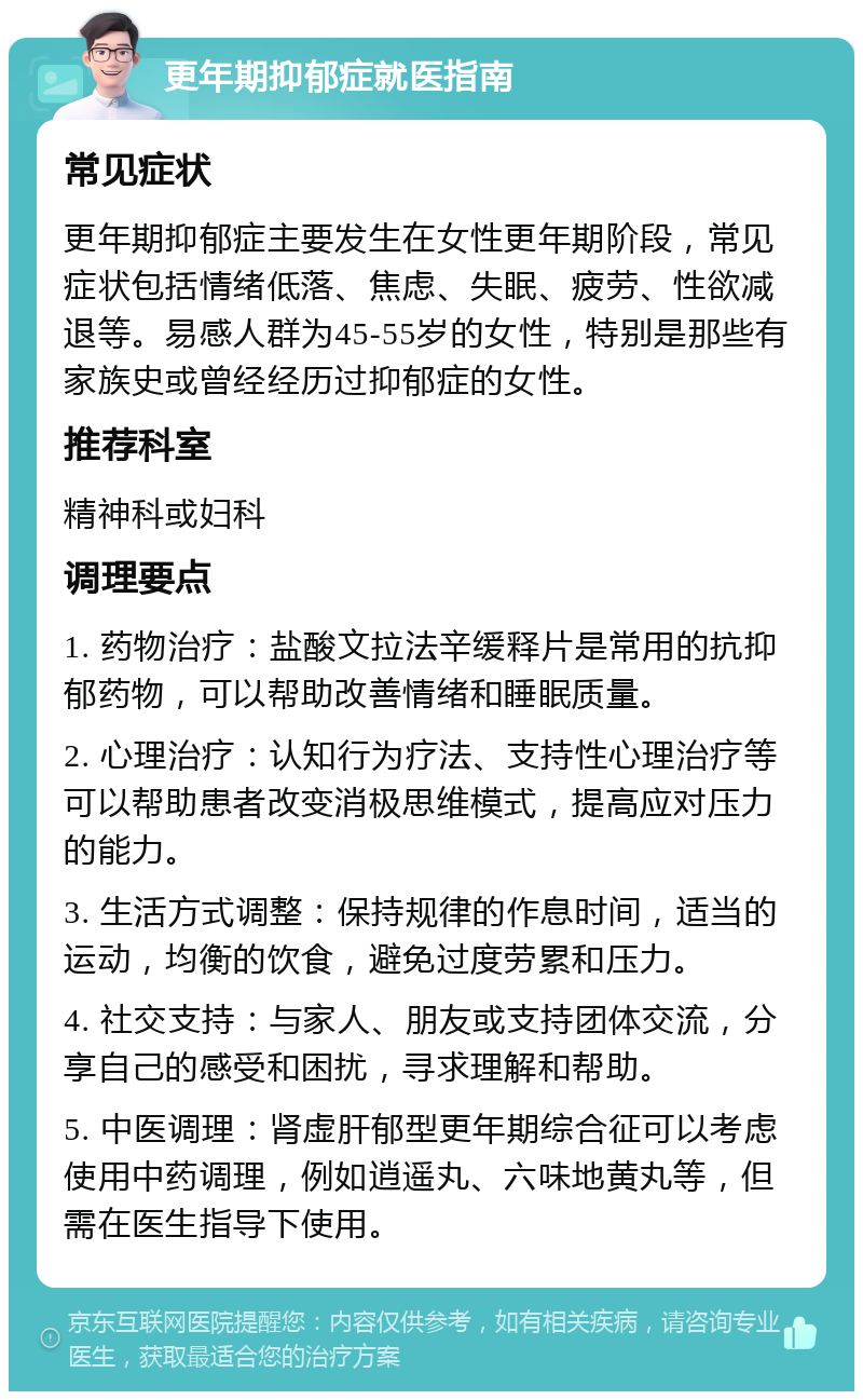 更年期抑郁症就医指南 常见症状 更年期抑郁症主要发生在女性更年期阶段，常见症状包括情绪低落、焦虑、失眠、疲劳、性欲减退等。易感人群为45-55岁的女性，特别是那些有家族史或曾经经历过抑郁症的女性。 推荐科室 精神科或妇科 调理要点 1. 药物治疗：盐酸文拉法辛缓释片是常用的抗抑郁药物，可以帮助改善情绪和睡眠质量。 2. 心理治疗：认知行为疗法、支持性心理治疗等可以帮助患者改变消极思维模式，提高应对压力的能力。 3. 生活方式调整：保持规律的作息时间，适当的运动，均衡的饮食，避免过度劳累和压力。 4. 社交支持：与家人、朋友或支持团体交流，分享自己的感受和困扰，寻求理解和帮助。 5. 中医调理：肾虚肝郁型更年期综合征可以考虑使用中药调理，例如逍遥丸、六味地黄丸等，但需在医生指导下使用。