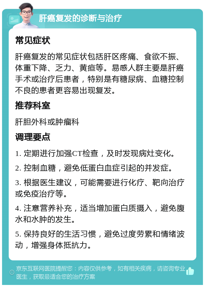 肝癌复发的诊断与治疗 常见症状 肝癌复发的常见症状包括肝区疼痛、食欲不振、体重下降、乏力、黄疸等。易感人群主要是肝癌手术或治疗后患者，特别是有糖尿病、血糖控制不良的患者更容易出现复发。 推荐科室 肝胆外科或肿瘤科 调理要点 1. 定期进行加强CT检查，及时发现病灶变化。 2. 控制血糖，避免低蛋白血症引起的并发症。 3. 根据医生建议，可能需要进行化疗、靶向治疗或免疫治疗等。 4. 注意营养补充，适当增加蛋白质摄入，避免腹水和水肿的发生。 5. 保持良好的生活习惯，避免过度劳累和情绪波动，增强身体抵抗力。