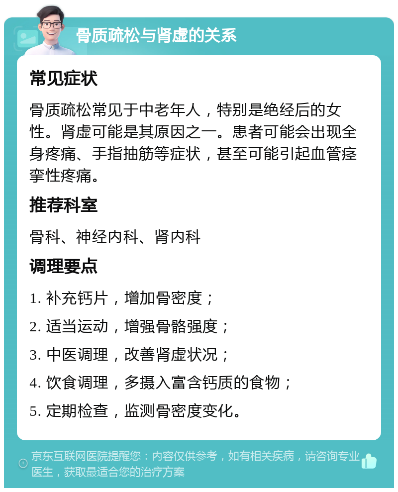 骨质疏松与肾虚的关系 常见症状 骨质疏松常见于中老年人，特别是绝经后的女性。肾虚可能是其原因之一。患者可能会出现全身疼痛、手指抽筋等症状，甚至可能引起血管痉挛性疼痛。 推荐科室 骨科、神经内科、肾内科 调理要点 1. 补充钙片，增加骨密度； 2. 适当运动，增强骨骼强度； 3. 中医调理，改善肾虚状况； 4. 饮食调理，多摄入富含钙质的食物； 5. 定期检查，监测骨密度变化。