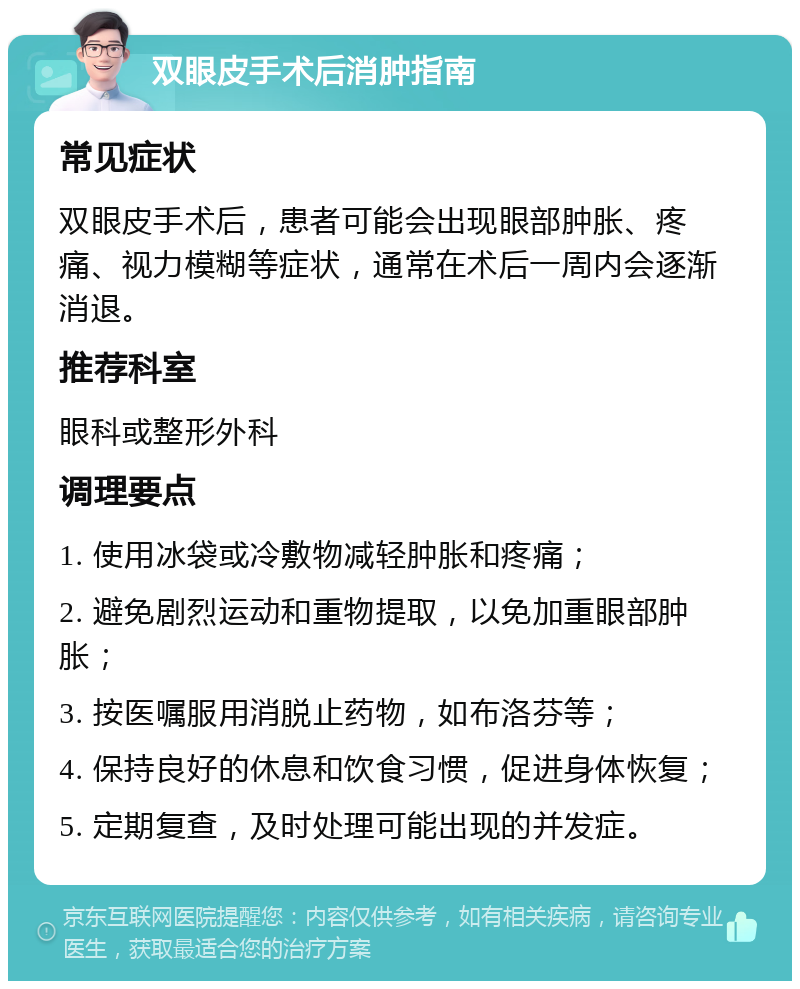 双眼皮手术后消肿指南 常见症状 双眼皮手术后，患者可能会出现眼部肿胀、疼痛、视力模糊等症状，通常在术后一周内会逐渐消退。 推荐科室 眼科或整形外科 调理要点 1. 使用冰袋或冷敷物减轻肿胀和疼痛； 2. 避免剧烈运动和重物提取，以免加重眼部肿胀； 3. 按医嘱服用消脱止药物，如布洛芬等； 4. 保持良好的休息和饮食习惯，促进身体恢复； 5. 定期复查，及时处理可能出现的并发症。