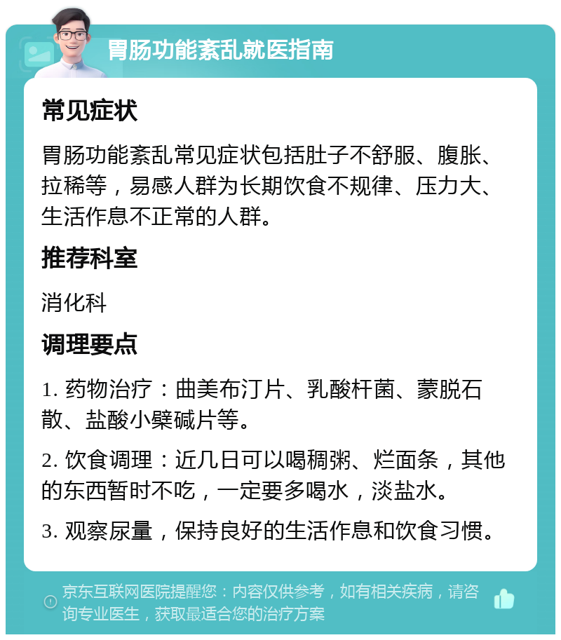 胃肠功能紊乱就医指南 常见症状 胃肠功能紊乱常见症状包括肚子不舒服、腹胀、拉稀等，易感人群为长期饮食不规律、压力大、生活作息不正常的人群。 推荐科室 消化科 调理要点 1. 药物治疗：曲美布汀片、乳酸杆菌、蒙脱石散、盐酸小檗碱片等。 2. 饮食调理：近几日可以喝稠粥、烂面条，其他的东西暂时不吃，一定要多喝水，淡盐水。 3. 观察尿量，保持良好的生活作息和饮食习惯。