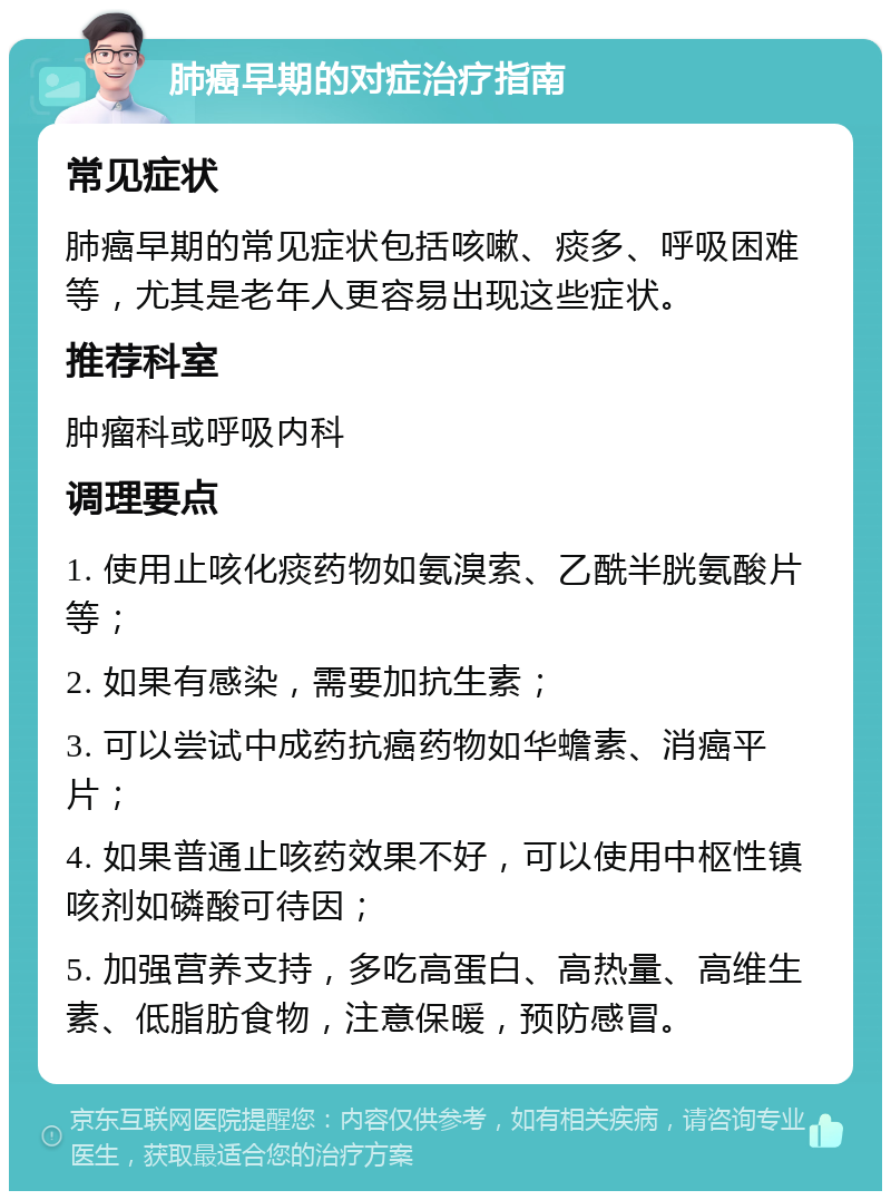 肺癌早期的对症治疗指南 常见症状 肺癌早期的常见症状包括咳嗽、痰多、呼吸困难等，尤其是老年人更容易出现这些症状。 推荐科室 肿瘤科或呼吸内科 调理要点 1. 使用止咳化痰药物如氨溴索、乙酰半胱氨酸片等； 2. 如果有感染，需要加抗生素； 3. 可以尝试中成药抗癌药物如华蟾素、消癌平片； 4. 如果普通止咳药效果不好，可以使用中枢性镇咳剂如磷酸可待因； 5. 加强营养支持，多吃高蛋白、高热量、高维生素、低脂肪食物，注意保暖，预防感冒。