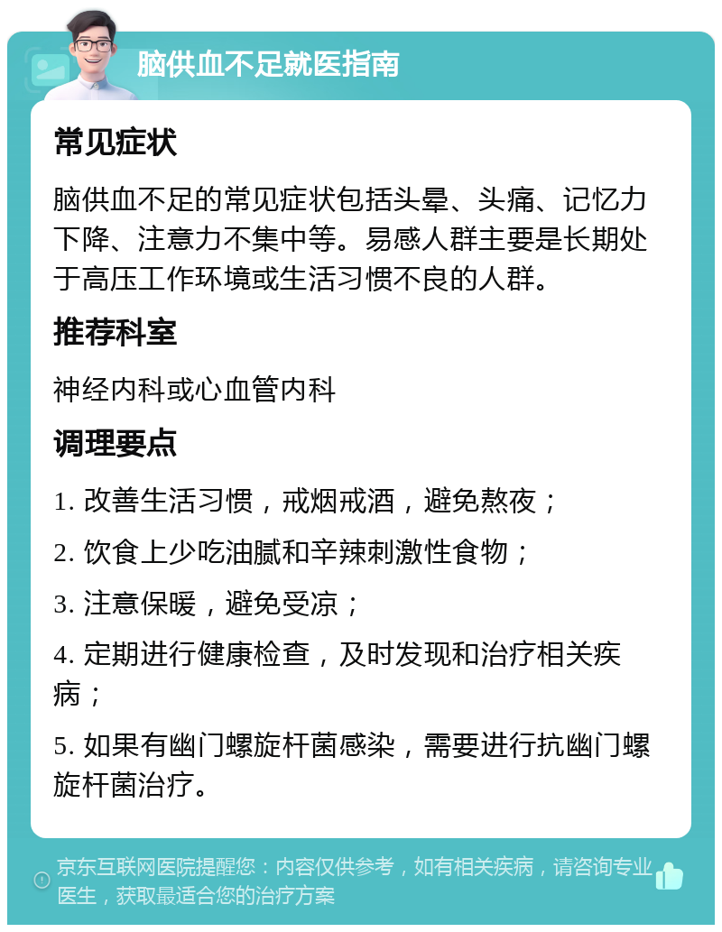 脑供血不足就医指南 常见症状 脑供血不足的常见症状包括头晕、头痛、记忆力下降、注意力不集中等。易感人群主要是长期处于高压工作环境或生活习惯不良的人群。 推荐科室 神经内科或心血管内科 调理要点 1. 改善生活习惯，戒烟戒酒，避免熬夜； 2. 饮食上少吃油腻和辛辣刺激性食物； 3. 注意保暖，避免受凉； 4. 定期进行健康检查，及时发现和治疗相关疾病； 5. 如果有幽门螺旋杆菌感染，需要进行抗幽门螺旋杆菌治疗。