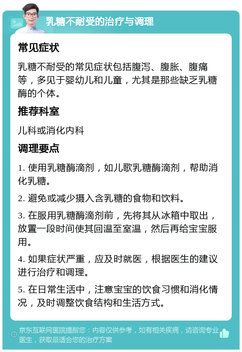 乳糖不耐受的治疗与调理 常见症状 乳糖不耐受的常见症状包括腹泻、腹胀、腹痛等，多见于婴幼儿和儿童，尤其是那些缺乏乳糖酶的个体。 推荐科室 儿科或消化内科 调理要点 1. 使用乳糖酶滴剂，如儿歌乳糖酶滴剂，帮助消化乳糖。 2. 避免或减少摄入含乳糖的食物和饮料。 3. 在服用乳糖酶滴剂前，先将其从冰箱中取出，放置一段时间使其回温至室温，然后再给宝宝服用。 4. 如果症状严重，应及时就医，根据医生的建议进行治疗和调理。 5. 在日常生活中，注意宝宝的饮食习惯和消化情况，及时调整饮食结构和生活方式。