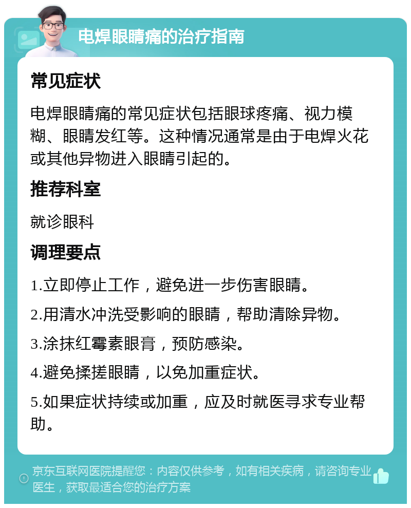 电焊眼睛痛的治疗指南 常见症状 电焊眼睛痛的常见症状包括眼球疼痛、视力模糊、眼睛发红等。这种情况通常是由于电焊火花或其他异物进入眼睛引起的。 推荐科室 就诊眼科 调理要点 1.立即停止工作，避免进一步伤害眼睛。 2.用清水冲洗受影响的眼睛，帮助清除异物。 3.涂抹红霉素眼膏，预防感染。 4.避免揉搓眼睛，以免加重症状。 5.如果症状持续或加重，应及时就医寻求专业帮助。