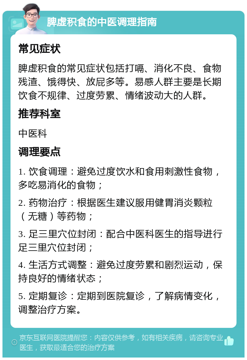 脾虚积食的中医调理指南 常见症状 脾虚积食的常见症状包括打嗝、消化不良、食物残渣、饿得快、放屁多等。易感人群主要是长期饮食不规律、过度劳累、情绪波动大的人群。 推荐科室 中医科 调理要点 1. 饮食调理：避免过度饮水和食用刺激性食物，多吃易消化的食物； 2. 药物治疗：根据医生建议服用健胃消炎颗粒（无糖）等药物； 3. 足三里穴位封闭：配合中医科医生的指导进行足三里穴位封闭； 4. 生活方式调整：避免过度劳累和剧烈运动，保持良好的情绪状态； 5. 定期复诊：定期到医院复诊，了解病情变化，调整治疗方案。