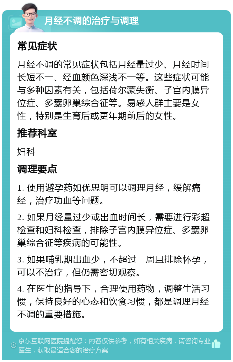 月经不调的治疗与调理 常见症状 月经不调的常见症状包括月经量过少、月经时间长短不一、经血颜色深浅不一等。这些症状可能与多种因素有关，包括荷尔蒙失衡、子宫内膜异位症、多囊卵巢综合征等。易感人群主要是女性，特别是生育后或更年期前后的女性。 推荐科室 妇科 调理要点 1. 使用避孕药如优思明可以调理月经，缓解痛经，治疗功血等问题。 2. 如果月经量过少或出血时间长，需要进行彩超检查和妇科检查，排除子宫内膜异位症、多囊卵巢综合征等疾病的可能性。 3. 如果哺乳期出血少，不超过一周且排除怀孕，可以不治疗，但仍需密切观察。 4. 在医生的指导下，合理使用药物，调整生活习惯，保持良好的心态和饮食习惯，都是调理月经不调的重要措施。