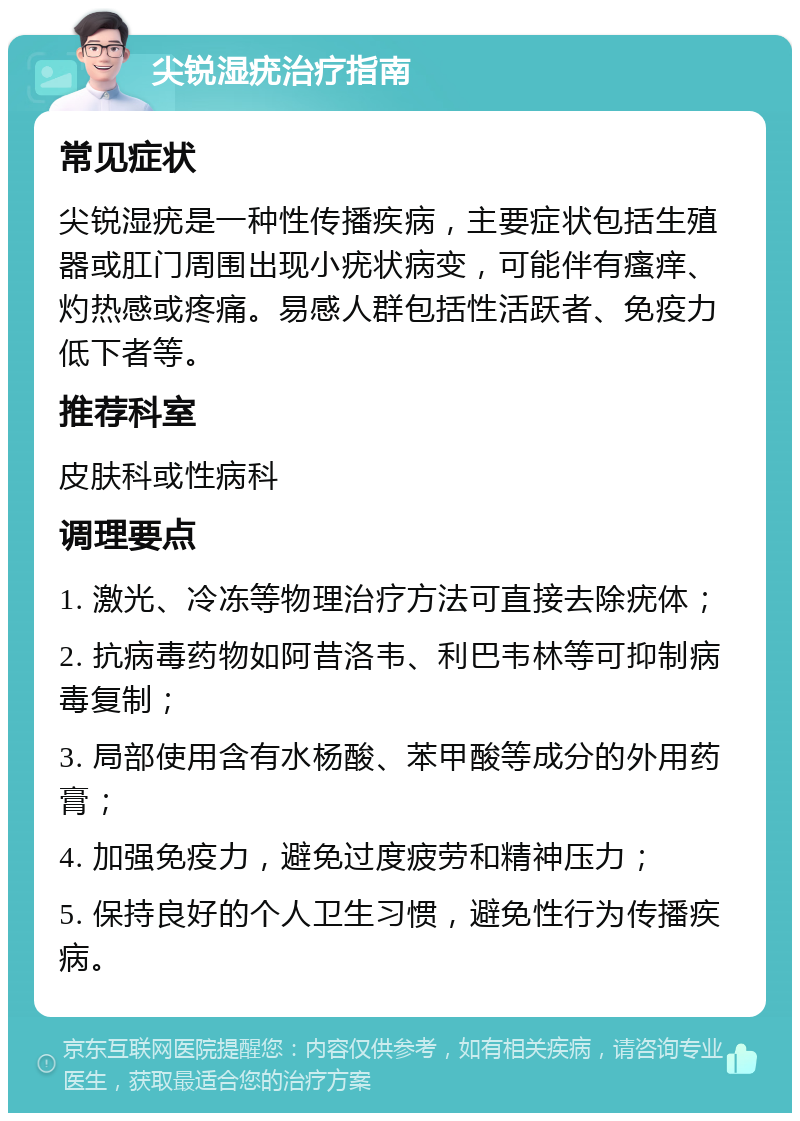 尖锐湿疣治疗指南 常见症状 尖锐湿疣是一种性传播疾病，主要症状包括生殖器或肛门周围出现小疣状病变，可能伴有瘙痒、灼热感或疼痛。易感人群包括性活跃者、免疫力低下者等。 推荐科室 皮肤科或性病科 调理要点 1. 激光、冷冻等物理治疗方法可直接去除疣体； 2. 抗病毒药物如阿昔洛韦、利巴韦林等可抑制病毒复制； 3. 局部使用含有水杨酸、苯甲酸等成分的外用药膏； 4. 加强免疫力，避免过度疲劳和精神压力； 5. 保持良好的个人卫生习惯，避免性行为传播疾病。