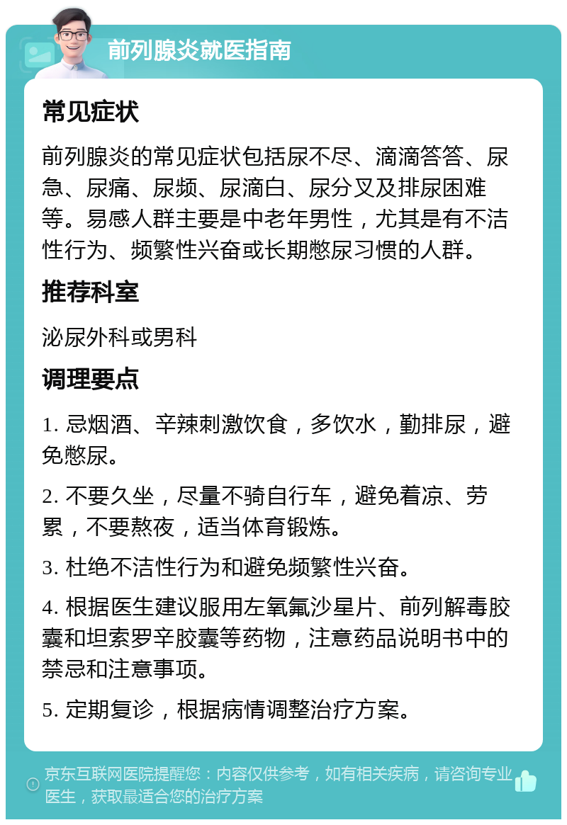 前列腺炎就医指南 常见症状 前列腺炎的常见症状包括尿不尽、滴滴答答、尿急、尿痛、尿频、尿滴白、尿分叉及排尿困难等。易感人群主要是中老年男性，尤其是有不洁性行为、频繁性兴奋或长期憋尿习惯的人群。 推荐科室 泌尿外科或男科 调理要点 1. 忌烟酒、辛辣刺激饮食，多饮水，勤排尿，避免憋尿。 2. 不要久坐，尽量不骑自行车，避免着凉、劳累，不要熬夜，适当体育锻炼。 3. 杜绝不洁性行为和避免频繁性兴奋。 4. 根据医生建议服用左氧氟沙星片、前列解毒胶囊和坦索罗辛胶囊等药物，注意药品说明书中的禁忌和注意事项。 5. 定期复诊，根据病情调整治疗方案。