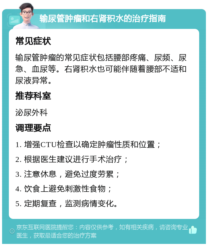 输尿管肿瘤和右肾积水的治疗指南 常见症状 输尿管肿瘤的常见症状包括腰部疼痛、尿频、尿急、血尿等。右肾积水也可能伴随着腰部不适和尿液异常。 推荐科室 泌尿外科 调理要点 1. 增强CTU检查以确定肿瘤性质和位置； 2. 根据医生建议进行手术治疗； 3. 注意休息，避免过度劳累； 4. 饮食上避免刺激性食物； 5. 定期复查，监测病情变化。