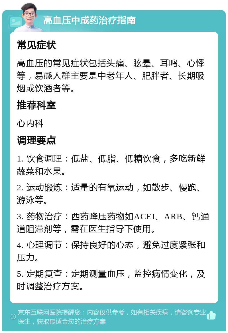 高血压中成药治疗指南 常见症状 高血压的常见症状包括头痛、眩晕、耳鸣、心悸等，易感人群主要是中老年人、肥胖者、长期吸烟或饮酒者等。 推荐科室 心内科 调理要点 1. 饮食调理：低盐、低脂、低糖饮食，多吃新鲜蔬菜和水果。 2. 运动锻炼：适量的有氧运动，如散步、慢跑、游泳等。 3. 药物治疗：西药降压药物如ACEI、ARB、钙通道阻滞剂等，需在医生指导下使用。 4. 心理调节：保持良好的心态，避免过度紧张和压力。 5. 定期复查：定期测量血压，监控病情变化，及时调整治疗方案。