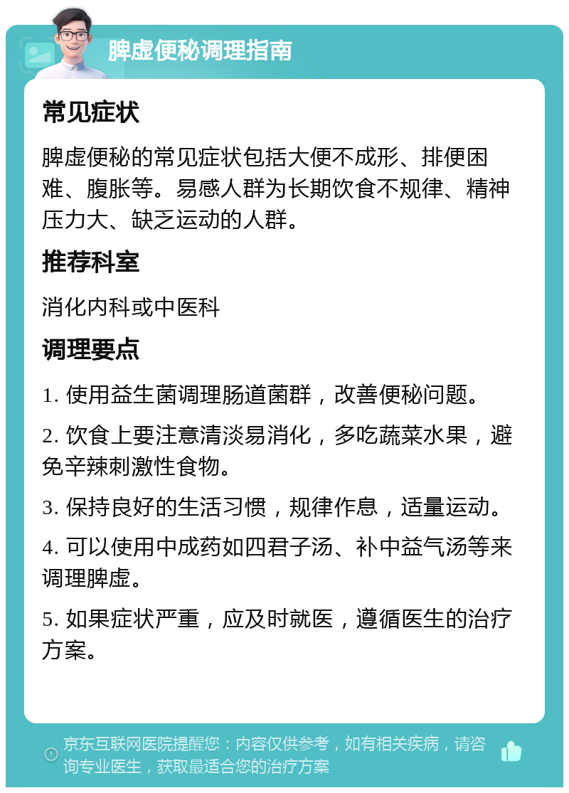 脾虚便秘调理指南 常见症状 脾虚便秘的常见症状包括大便不成形、排便困难、腹胀等。易感人群为长期饮食不规律、精神压力大、缺乏运动的人群。 推荐科室 消化内科或中医科 调理要点 1. 使用益生菌调理肠道菌群，改善便秘问题。 2. 饮食上要注意清淡易消化，多吃蔬菜水果，避免辛辣刺激性食物。 3. 保持良好的生活习惯，规律作息，适量运动。 4. 可以使用中成药如四君子汤、补中益气汤等来调理脾虚。 5. 如果症状严重，应及时就医，遵循医生的治疗方案。