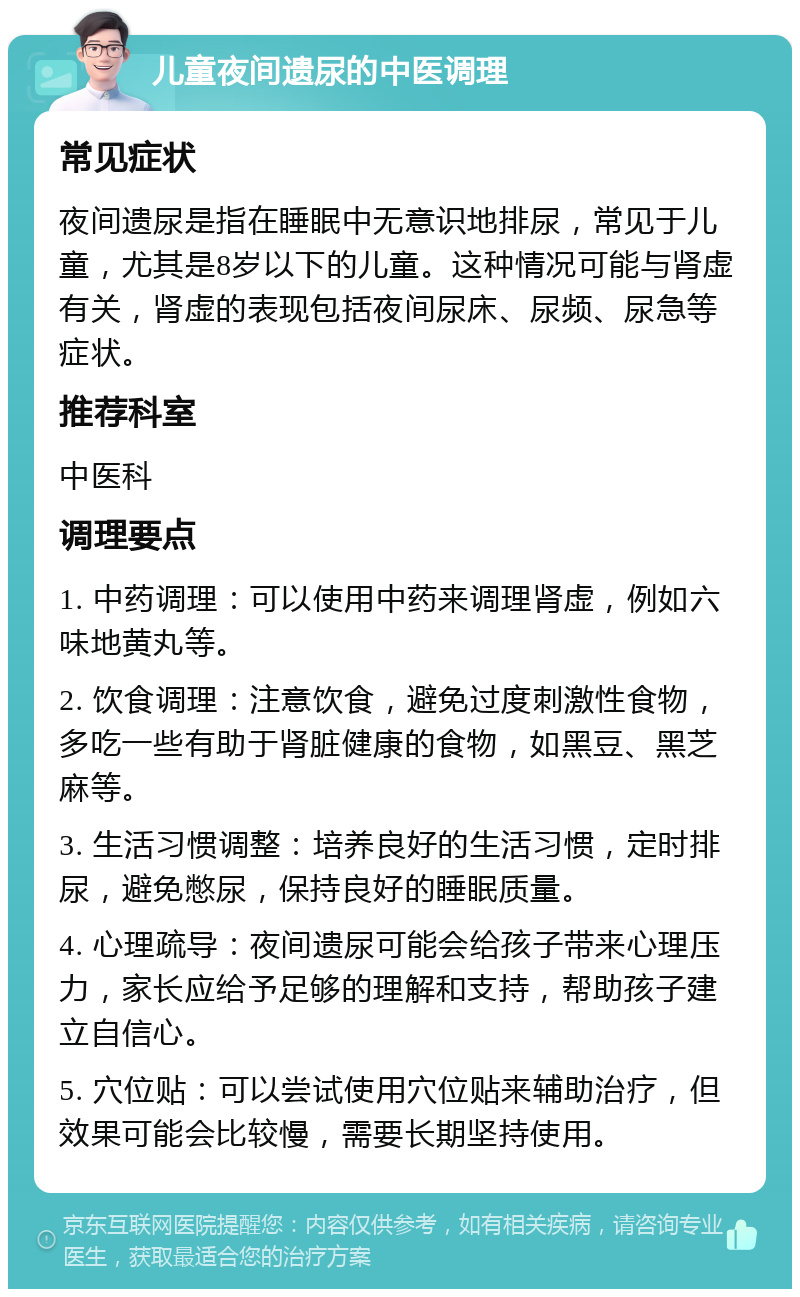 儿童夜间遗尿的中医调理 常见症状 夜间遗尿是指在睡眠中无意识地排尿，常见于儿童，尤其是8岁以下的儿童。这种情况可能与肾虚有关，肾虚的表现包括夜间尿床、尿频、尿急等症状。 推荐科室 中医科 调理要点 1. 中药调理：可以使用中药来调理肾虚，例如六味地黄丸等。 2. 饮食调理：注意饮食，避免过度刺激性食物，多吃一些有助于肾脏健康的食物，如黑豆、黑芝麻等。 3. 生活习惯调整：培养良好的生活习惯，定时排尿，避免憋尿，保持良好的睡眠质量。 4. 心理疏导：夜间遗尿可能会给孩子带来心理压力，家长应给予足够的理解和支持，帮助孩子建立自信心。 5. 穴位贴：可以尝试使用穴位贴来辅助治疗，但效果可能会比较慢，需要长期坚持使用。