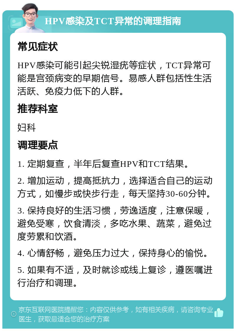 HPV感染及TCT异常的调理指南 常见症状 HPV感染可能引起尖锐湿疣等症状，TCT异常可能是宫颈病变的早期信号。易感人群包括性生活活跃、免疫力低下的人群。 推荐科室 妇科 调理要点 1. 定期复查，半年后复查HPV和TCT结果。 2. 增加运动，提高抵抗力，选择适合自己的运动方式，如慢步或快步行走，每天坚持30-60分钟。 3. 保持良好的生活习惯，劳逸适度，注意保暖，避免受寒，饮食清淡，多吃水果、蔬菜，避免过度劳累和饮酒。 4. 心情舒畅，避免压力过大，保持身心的愉悦。 5. 如果有不适，及时就诊或线上复诊，遵医嘱进行治疗和调理。