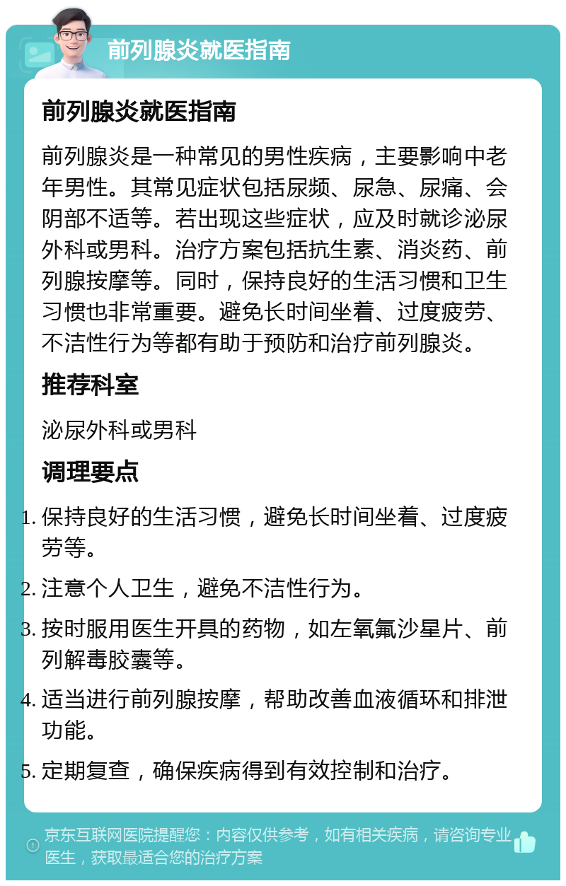 前列腺炎就医指南 前列腺炎就医指南 前列腺炎是一种常见的男性疾病，主要影响中老年男性。其常见症状包括尿频、尿急、尿痛、会阴部不适等。若出现这些症状，应及时就诊泌尿外科或男科。治疗方案包括抗生素、消炎药、前列腺按摩等。同时，保持良好的生活习惯和卫生习惯也非常重要。避免长时间坐着、过度疲劳、不洁性行为等都有助于预防和治疗前列腺炎。 推荐科室 泌尿外科或男科 调理要点 保持良好的生活习惯，避免长时间坐着、过度疲劳等。 注意个人卫生，避免不洁性行为。 按时服用医生开具的药物，如左氧氟沙星片、前列解毒胶囊等。 适当进行前列腺按摩，帮助改善血液循环和排泄功能。 定期复查，确保疾病得到有效控制和治疗。