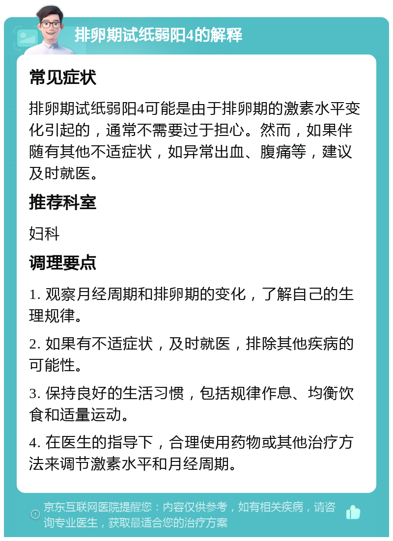 排卵期试纸弱阳4的解释 常见症状 排卵期试纸弱阳4可能是由于排卵期的激素水平变化引起的，通常不需要过于担心。然而，如果伴随有其他不适症状，如异常出血、腹痛等，建议及时就医。 推荐科室 妇科 调理要点 1. 观察月经周期和排卵期的变化，了解自己的生理规律。 2. 如果有不适症状，及时就医，排除其他疾病的可能性。 3. 保持良好的生活习惯，包括规律作息、均衡饮食和适量运动。 4. 在医生的指导下，合理使用药物或其他治疗方法来调节激素水平和月经周期。