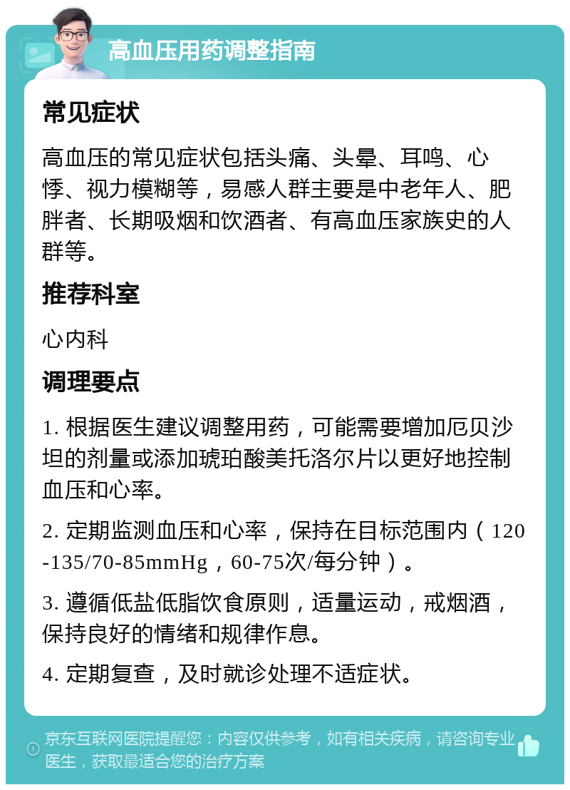 高血压用药调整指南 常见症状 高血压的常见症状包括头痛、头晕、耳鸣、心悸、视力模糊等，易感人群主要是中老年人、肥胖者、长期吸烟和饮酒者、有高血压家族史的人群等。 推荐科室 心内科 调理要点 1. 根据医生建议调整用药，可能需要增加厄贝沙坦的剂量或添加琥珀酸美托洛尔片以更好地控制血压和心率。 2. 定期监测血压和心率，保持在目标范围内（120-135/70-85mmHg，60-75次/每分钟）。 3. 遵循低盐低脂饮食原则，适量运动，戒烟酒，保持良好的情绪和规律作息。 4. 定期复查，及时就诊处理不适症状。