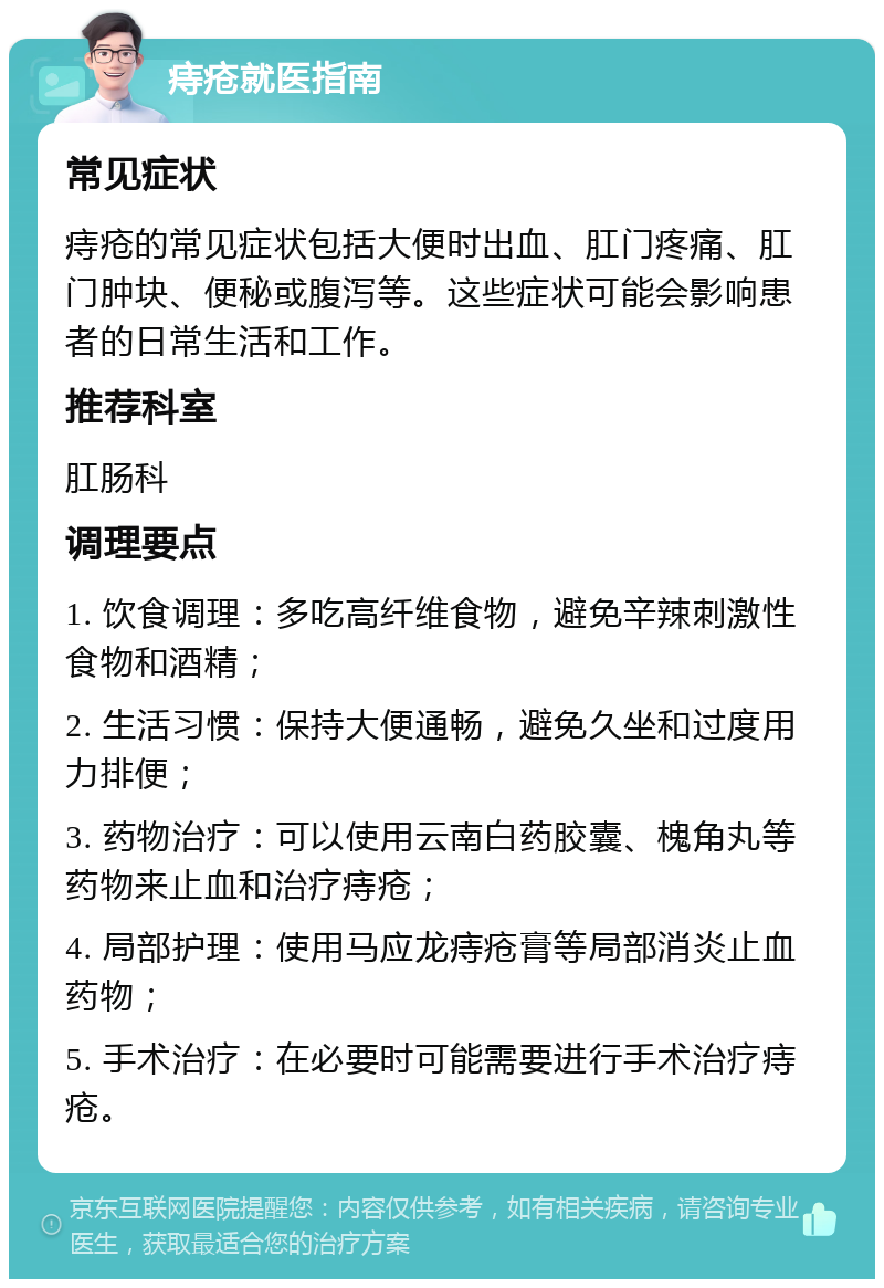 痔疮就医指南 常见症状 痔疮的常见症状包括大便时出血、肛门疼痛、肛门肿块、便秘或腹泻等。这些症状可能会影响患者的日常生活和工作。 推荐科室 肛肠科 调理要点 1. 饮食调理：多吃高纤维食物，避免辛辣刺激性食物和酒精； 2. 生活习惯：保持大便通畅，避免久坐和过度用力排便； 3. 药物治疗：可以使用云南白药胶囊、槐角丸等药物来止血和治疗痔疮； 4. 局部护理：使用马应龙痔疮膏等局部消炎止血药物； 5. 手术治疗：在必要时可能需要进行手术治疗痔疮。