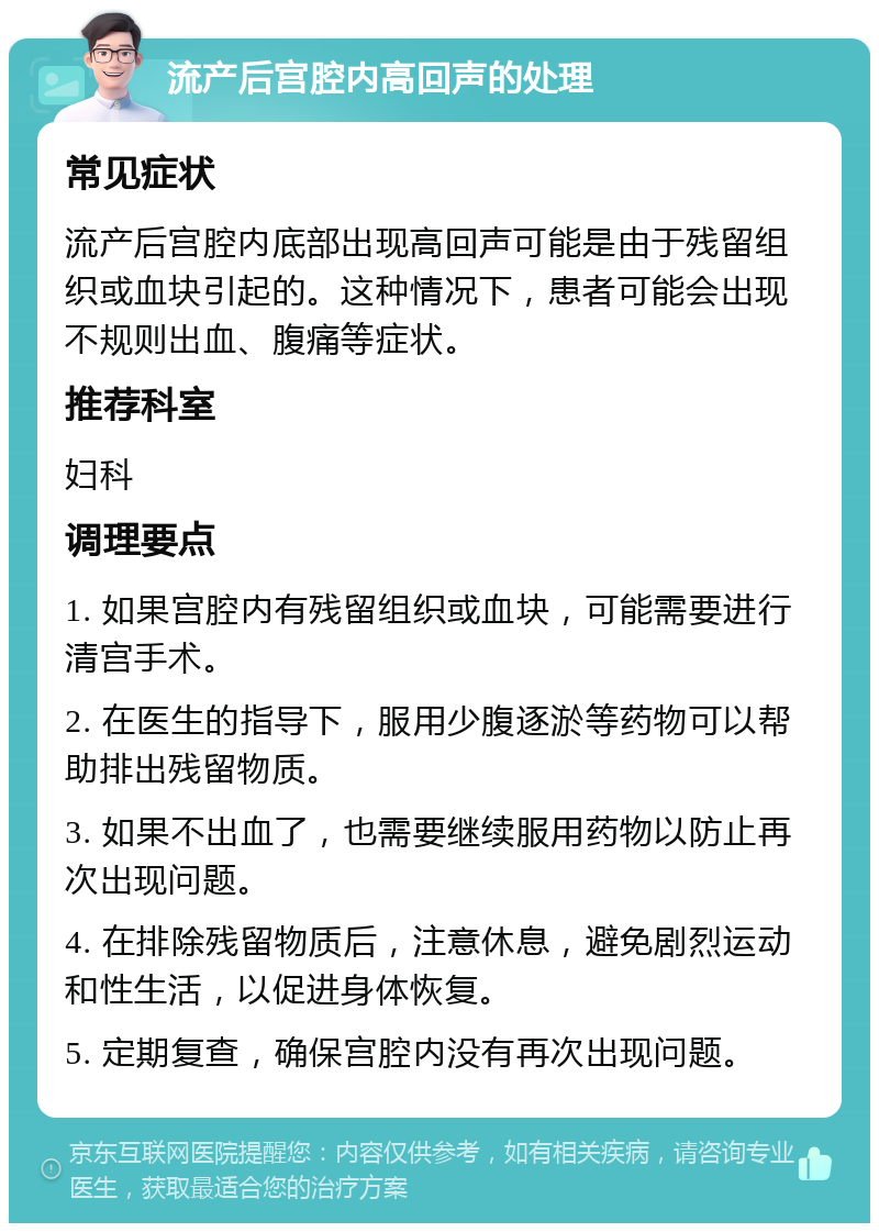 流产后宫腔内高回声的处理 常见症状 流产后宫腔内底部出现高回声可能是由于残留组织或血块引起的。这种情况下，患者可能会出现不规则出血、腹痛等症状。 推荐科室 妇科 调理要点 1. 如果宫腔内有残留组织或血块，可能需要进行清宫手术。 2. 在医生的指导下，服用少腹逐淤等药物可以帮助排出残留物质。 3. 如果不出血了，也需要继续服用药物以防止再次出现问题。 4. 在排除残留物质后，注意休息，避免剧烈运动和性生活，以促进身体恢复。 5. 定期复查，确保宫腔内没有再次出现问题。