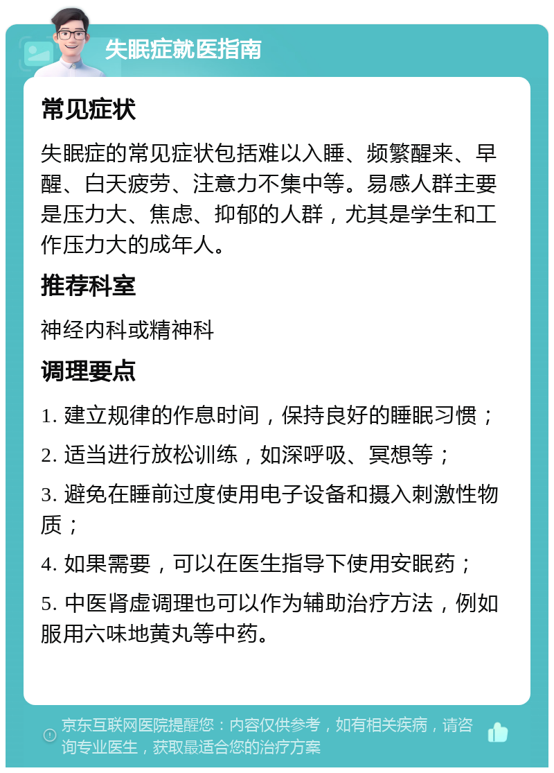 失眠症就医指南 常见症状 失眠症的常见症状包括难以入睡、频繁醒来、早醒、白天疲劳、注意力不集中等。易感人群主要是压力大、焦虑、抑郁的人群，尤其是学生和工作压力大的成年人。 推荐科室 神经内科或精神科 调理要点 1. 建立规律的作息时间，保持良好的睡眠习惯； 2. 适当进行放松训练，如深呼吸、冥想等； 3. 避免在睡前过度使用电子设备和摄入刺激性物质； 4. 如果需要，可以在医生指导下使用安眠药； 5. 中医肾虚调理也可以作为辅助治疗方法，例如服用六味地黄丸等中药。