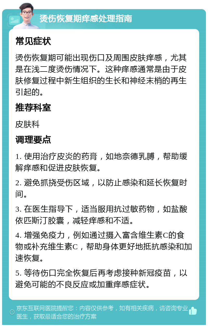 烫伤恢复期痒感处理指南 常见症状 烫伤恢复期可能出现伤口及周围皮肤痒感，尤其是在浅二度烫伤情况下。这种痒感通常是由于皮肤修复过程中新生组织的生长和神经末梢的再生引起的。 推荐科室 皮肤科 调理要点 1. 使用治疗皮炎的药膏，如地奈德乳膊，帮助缓解痒感和促进皮肤恢复。 2. 避免抓挠受伤区域，以防止感染和延长恢复时间。 3. 在医生指导下，适当服用抗过敏药物，如盐酸依匹斯汀胶囊，减轻痒感和不适。 4. 增强免疫力，例如通过摄入富含维生素C的食物或补充维生素C，帮助身体更好地抵抗感染和加速恢复。 5. 等待伤口完全恢复后再考虑接种新冠疫苗，以避免可能的不良反应或加重痒感症状。