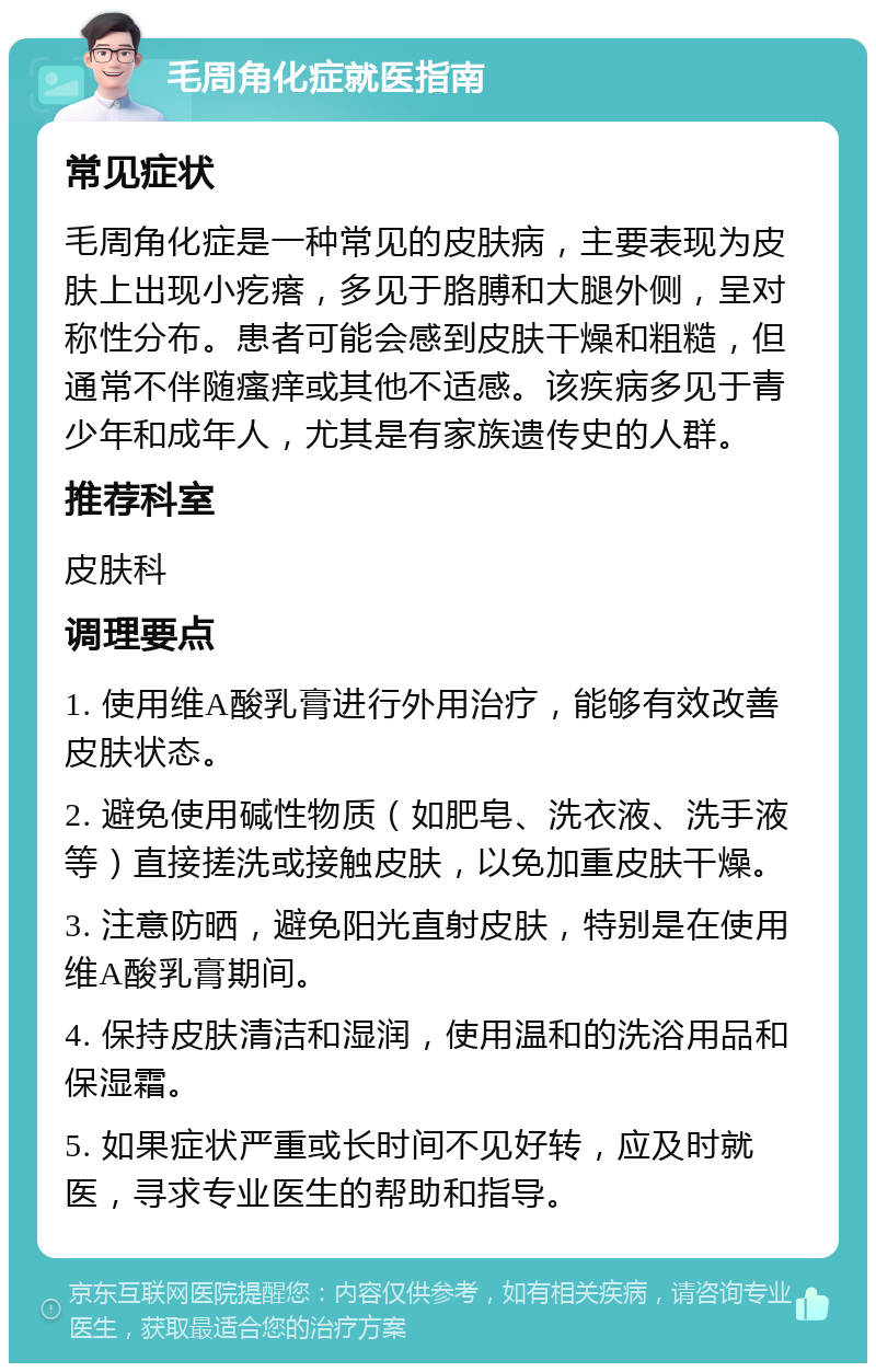 毛周角化症就医指南 常见症状 毛周角化症是一种常见的皮肤病，主要表现为皮肤上出现小疙瘩，多见于胳膊和大腿外侧，呈对称性分布。患者可能会感到皮肤干燥和粗糙，但通常不伴随瘙痒或其他不适感。该疾病多见于青少年和成年人，尤其是有家族遗传史的人群。 推荐科室 皮肤科 调理要点 1. 使用维A酸乳膏进行外用治疗，能够有效改善皮肤状态。 2. 避免使用碱性物质（如肥皂、洗衣液、洗手液等）直接搓洗或接触皮肤，以免加重皮肤干燥。 3. 注意防晒，避免阳光直射皮肤，特别是在使用维A酸乳膏期间。 4. 保持皮肤清洁和湿润，使用温和的洗浴用品和保湿霜。 5. 如果症状严重或长时间不见好转，应及时就医，寻求专业医生的帮助和指导。