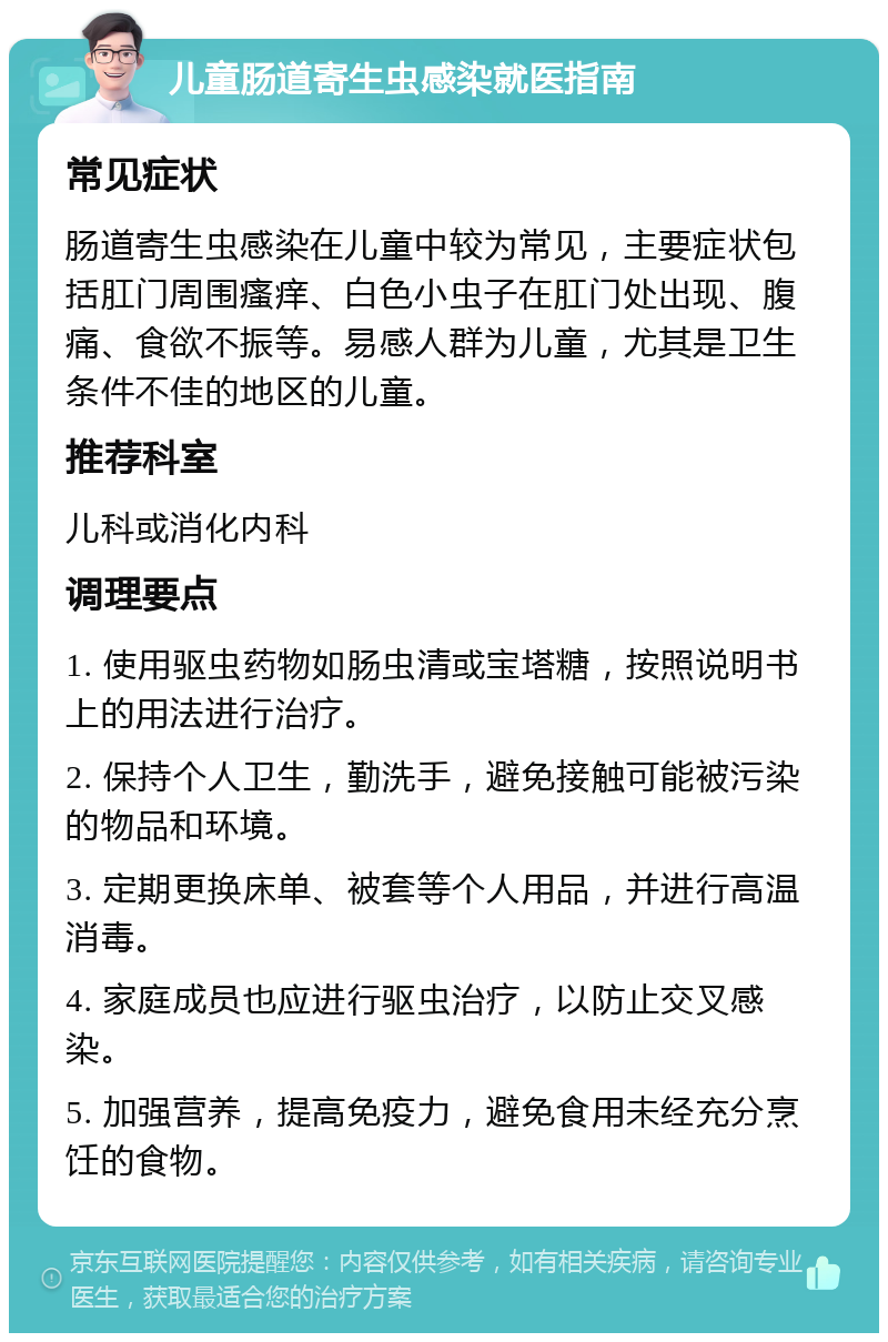 儿童肠道寄生虫感染就医指南 常见症状 肠道寄生虫感染在儿童中较为常见，主要症状包括肛门周围瘙痒、白色小虫子在肛门处出现、腹痛、食欲不振等。易感人群为儿童，尤其是卫生条件不佳的地区的儿童。 推荐科室 儿科或消化内科 调理要点 1. 使用驱虫药物如肠虫清或宝塔糖，按照说明书上的用法进行治疗。 2. 保持个人卫生，勤洗手，避免接触可能被污染的物品和环境。 3. 定期更换床单、被套等个人用品，并进行高温消毒。 4. 家庭成员也应进行驱虫治疗，以防止交叉感染。 5. 加强营养，提高免疫力，避免食用未经充分烹饪的食物。