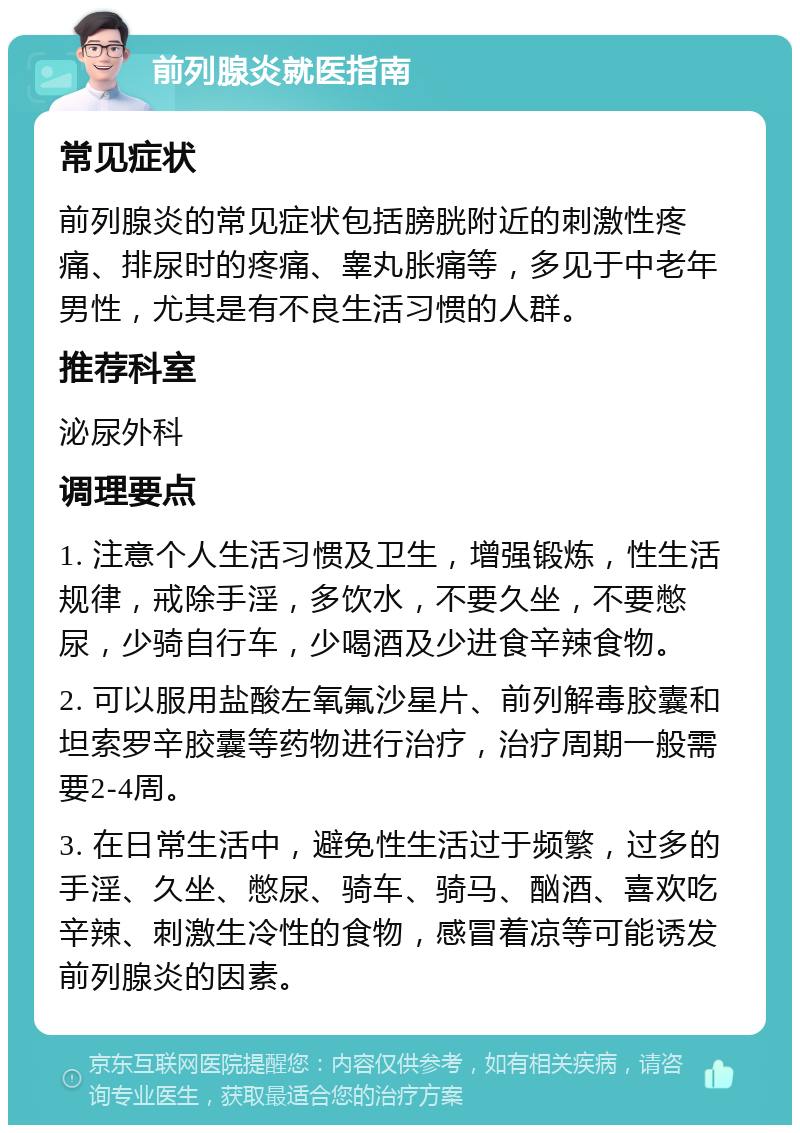 前列腺炎就医指南 常见症状 前列腺炎的常见症状包括膀胱附近的刺激性疼痛、排尿时的疼痛、睾丸胀痛等，多见于中老年男性，尤其是有不良生活习惯的人群。 推荐科室 泌尿外科 调理要点 1. 注意个人生活习惯及卫生，增强锻炼，性生活规律，戒除手淫，多饮水，不要久坐，不要憋尿，少骑自行车，少喝酒及少进食辛辣食物。 2. 可以服用盐酸左氧氟沙星片、前列解毒胶囊和坦索罗辛胶囊等药物进行治疗，治疗周期一般需要2-4周。 3. 在日常生活中，避免性生活过于频繁，过多的手淫、久坐、憋尿、骑车、骑马、酗酒、喜欢吃辛辣、刺激生冷性的食物，感冒着凉等可能诱发前列腺炎的因素。