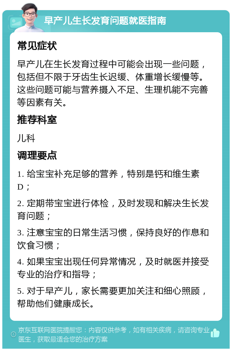 早产儿生长发育问题就医指南 常见症状 早产儿在生长发育过程中可能会出现一些问题，包括但不限于牙齿生长迟缓、体重增长缓慢等。这些问题可能与营养摄入不足、生理机能不完善等因素有关。 推荐科室 儿科 调理要点 1. 给宝宝补充足够的营养，特别是钙和维生素D； 2. 定期带宝宝进行体检，及时发现和解决生长发育问题； 3. 注意宝宝的日常生活习惯，保持良好的作息和饮食习惯； 4. 如果宝宝出现任何异常情况，及时就医并接受专业的治疗和指导； 5. 对于早产儿，家长需要更加关注和细心照顾，帮助他们健康成长。