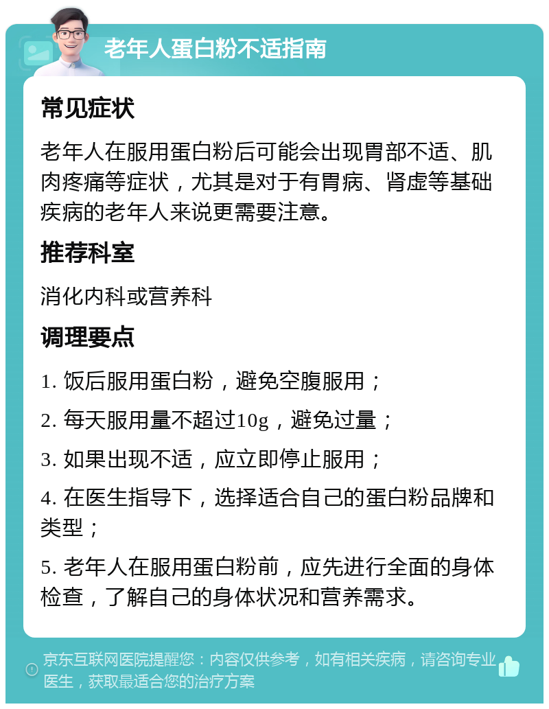 老年人蛋白粉不适指南 常见症状 老年人在服用蛋白粉后可能会出现胃部不适、肌肉疼痛等症状，尤其是对于有胃病、肾虚等基础疾病的老年人来说更需要注意。 推荐科室 消化内科或营养科 调理要点 1. 饭后服用蛋白粉，避免空腹服用； 2. 每天服用量不超过10g，避免过量； 3. 如果出现不适，应立即停止服用； 4. 在医生指导下，选择适合自己的蛋白粉品牌和类型； 5. 老年人在服用蛋白粉前，应先进行全面的身体检查，了解自己的身体状况和营养需求。