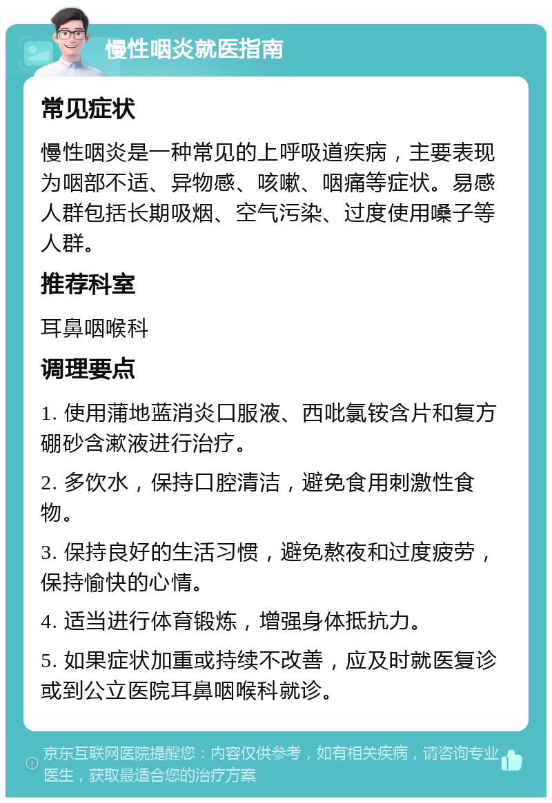 慢性咽炎就医指南 常见症状 慢性咽炎是一种常见的上呼吸道疾病，主要表现为咽部不适、异物感、咳嗽、咽痛等症状。易感人群包括长期吸烟、空气污染、过度使用嗓子等人群。 推荐科室 耳鼻咽喉科 调理要点 1. 使用蒲地蓝消炎口服液、西吡氯铵含片和复方硼砂含漱液进行治疗。 2. 多饮水，保持口腔清洁，避免食用刺激性食物。 3. 保持良好的生活习惯，避免熬夜和过度疲劳，保持愉快的心情。 4. 适当进行体育锻炼，增强身体抵抗力。 5. 如果症状加重或持续不改善，应及时就医复诊或到公立医院耳鼻咽喉科就诊。