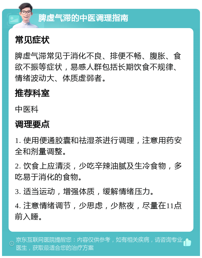 脾虚气滞的中医调理指南 常见症状 脾虚气滞常见于消化不良、排便不畅、腹胀、食欲不振等症状，易感人群包括长期饮食不规律、情绪波动大、体质虚弱者。 推荐科室 中医科 调理要点 1. 使用便通胶囊和祛湿茶进行调理，注意用药安全和剂量调整。 2. 饮食上应清淡，少吃辛辣油腻及生冷食物，多吃易于消化的食物。 3. 适当运动，增强体质，缓解情绪压力。 4. 注意情绪调节，少思虑，少熬夜，尽量在11点前入睡。