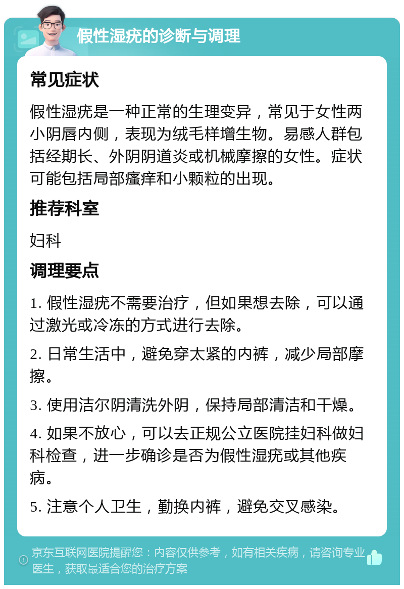 假性湿疣的诊断与调理 常见症状 假性湿疣是一种正常的生理变异，常见于女性两小阴唇内侧，表现为绒毛样增生物。易感人群包括经期长、外阴阴道炎或机械摩擦的女性。症状可能包括局部瘙痒和小颗粒的出现。 推荐科室 妇科 调理要点 1. 假性湿疣不需要治疗，但如果想去除，可以通过激光或冷冻的方式进行去除。 2. 日常生活中，避免穿太紧的内裤，减少局部摩擦。 3. 使用洁尔阴清洗外阴，保持局部清洁和干燥。 4. 如果不放心，可以去正规公立医院挂妇科做妇科检查，进一步确诊是否为假性湿疣或其他疾病。 5. 注意个人卫生，勤换内裤，避免交叉感染。