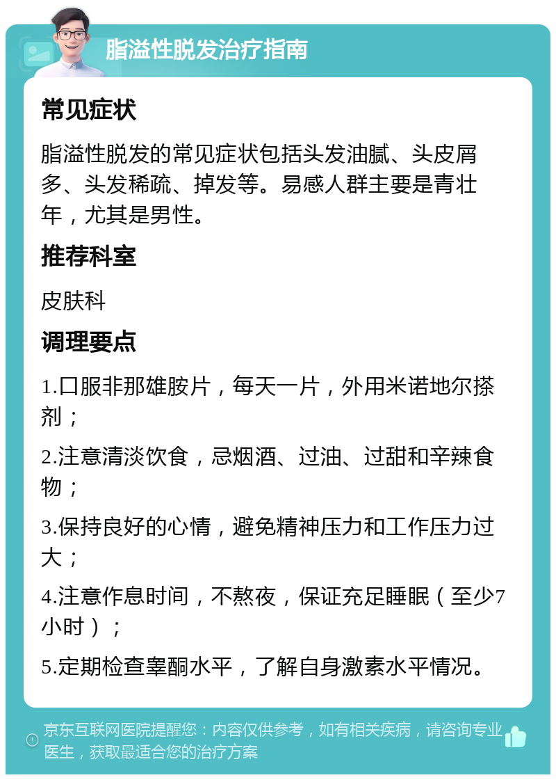 脂溢性脱发治疗指南 常见症状 脂溢性脱发的常见症状包括头发油腻、头皮屑多、头发稀疏、掉发等。易感人群主要是青壮年，尤其是男性。 推荐科室 皮肤科 调理要点 1.口服非那雄胺片，每天一片，外用米诺地尔搽剂； 2.注意清淡饮食，忌烟酒、过油、过甜和辛辣食物； 3.保持良好的心情，避免精神压力和工作压力过大； 4.注意作息时间，不熬夜，保证充足睡眠（至少7小时）； 5.定期检查睾酮水平，了解自身激素水平情况。