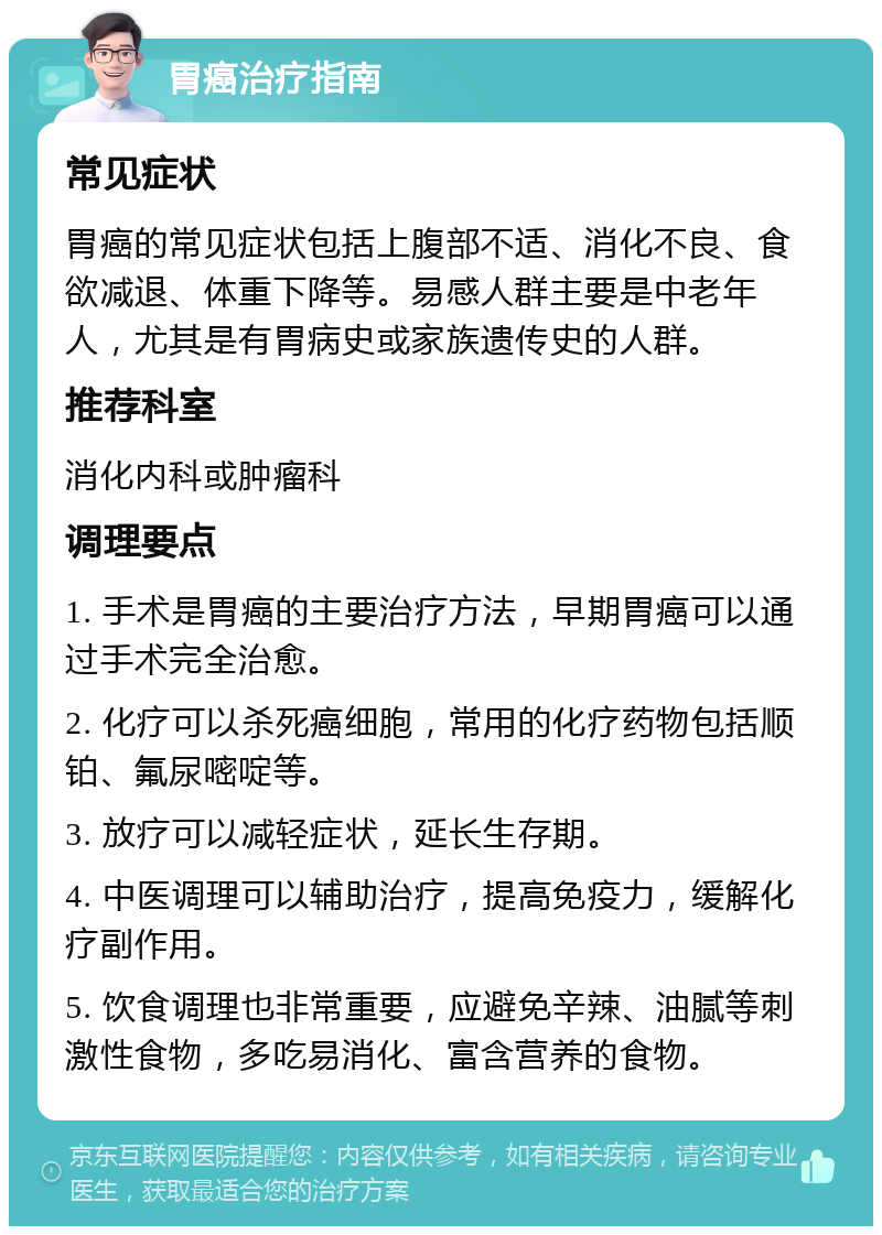 胃癌治疗指南 常见症状 胃癌的常见症状包括上腹部不适、消化不良、食欲减退、体重下降等。易感人群主要是中老年人，尤其是有胃病史或家族遗传史的人群。 推荐科室 消化内科或肿瘤科 调理要点 1. 手术是胃癌的主要治疗方法，早期胃癌可以通过手术完全治愈。 2. 化疗可以杀死癌细胞，常用的化疗药物包括顺铂、氟尿嘧啶等。 3. 放疗可以减轻症状，延长生存期。 4. 中医调理可以辅助治疗，提高免疫力，缓解化疗副作用。 5. 饮食调理也非常重要，应避免辛辣、油腻等刺激性食物，多吃易消化、富含营养的食物。