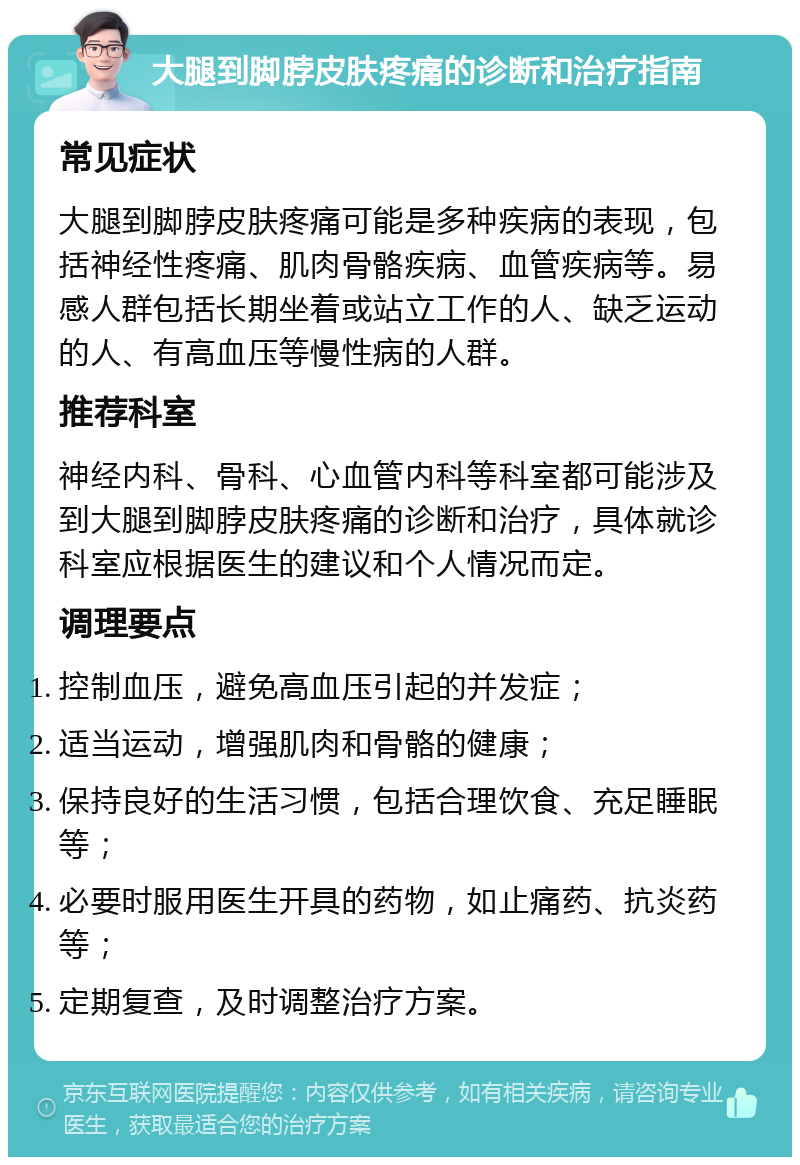 大腿到脚脖皮肤疼痛的诊断和治疗指南 常见症状 大腿到脚脖皮肤疼痛可能是多种疾病的表现，包括神经性疼痛、肌肉骨骼疾病、血管疾病等。易感人群包括长期坐着或站立工作的人、缺乏运动的人、有高血压等慢性病的人群。 推荐科室 神经内科、骨科、心血管内科等科室都可能涉及到大腿到脚脖皮肤疼痛的诊断和治疗，具体就诊科室应根据医生的建议和个人情况而定。 调理要点 控制血压，避免高血压引起的并发症； 适当运动，增强肌肉和骨骼的健康； 保持良好的生活习惯，包括合理饮食、充足睡眠等； 必要时服用医生开具的药物，如止痛药、抗炎药等； 定期复查，及时调整治疗方案。