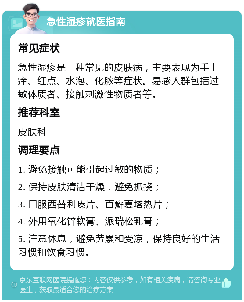 急性湿疹就医指南 常见症状 急性湿疹是一种常见的皮肤病，主要表现为手上痒、红点、水泡、化脓等症状。易感人群包括过敏体质者、接触刺激性物质者等。 推荐科室 皮肤科 调理要点 1. 避免接触可能引起过敏的物质； 2. 保持皮肤清洁干燥，避免抓挠； 3. 口服西替利嗪片、百癣夏塔热片； 4. 外用氧化锌软膏、派瑞松乳膏； 5. 注意休息，避免劳累和受凉，保持良好的生活习惯和饮食习惯。