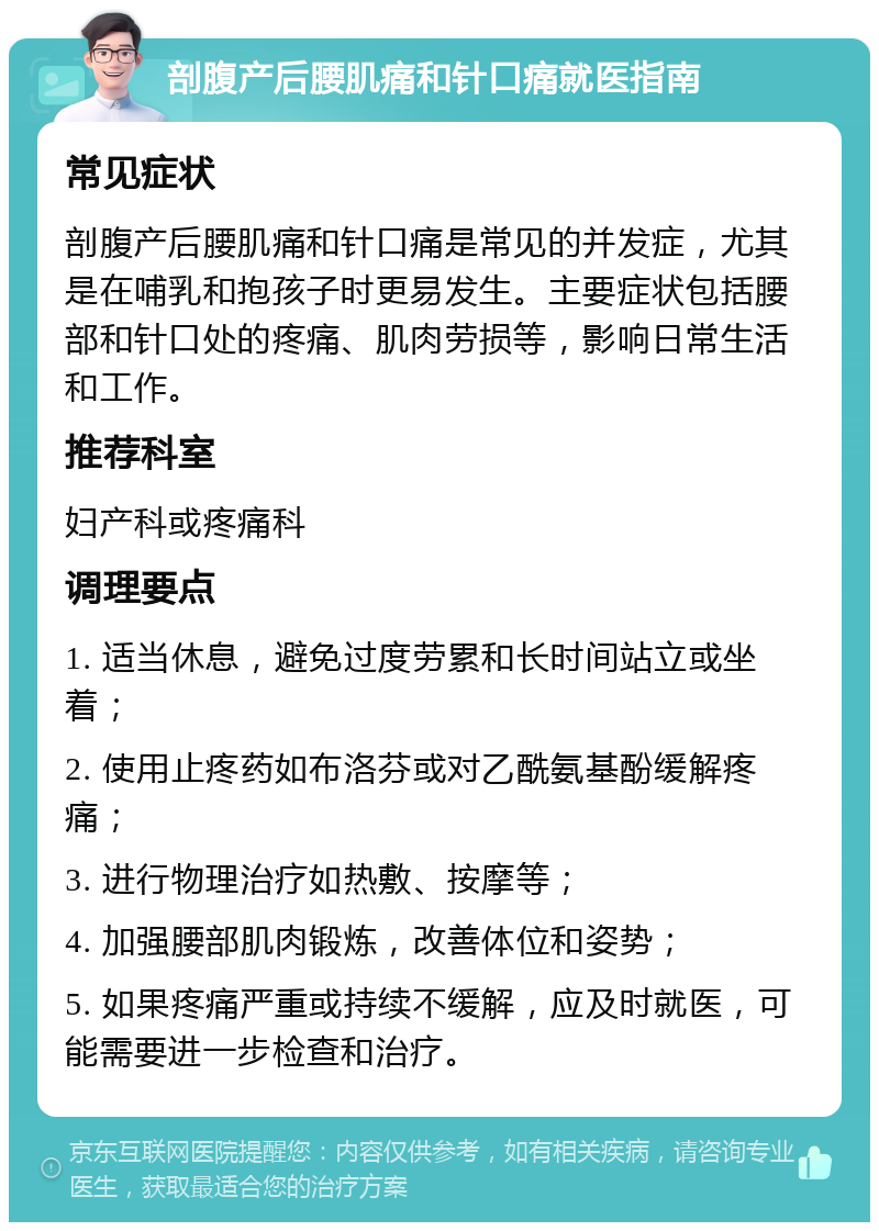 剖腹产后腰肌痛和针口痛就医指南 常见症状 剖腹产后腰肌痛和针口痛是常见的并发症，尤其是在哺乳和抱孩子时更易发生。主要症状包括腰部和针口处的疼痛、肌肉劳损等，影响日常生活和工作。 推荐科室 妇产科或疼痛科 调理要点 1. 适当休息，避免过度劳累和长时间站立或坐着； 2. 使用止疼药如布洛芬或对乙酰氨基酚缓解疼痛； 3. 进行物理治疗如热敷、按摩等； 4. 加强腰部肌肉锻炼，改善体位和姿势； 5. 如果疼痛严重或持续不缓解，应及时就医，可能需要进一步检查和治疗。