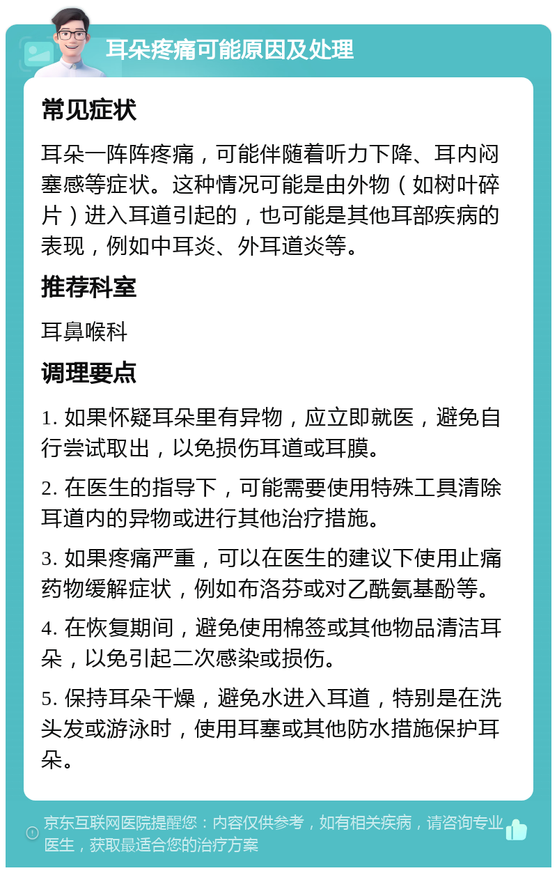 耳朵疼痛可能原因及处理 常见症状 耳朵一阵阵疼痛，可能伴随着听力下降、耳内闷塞感等症状。这种情况可能是由外物（如树叶碎片）进入耳道引起的，也可能是其他耳部疾病的表现，例如中耳炎、外耳道炎等。 推荐科室 耳鼻喉科 调理要点 1. 如果怀疑耳朵里有异物，应立即就医，避免自行尝试取出，以免损伤耳道或耳膜。 2. 在医生的指导下，可能需要使用特殊工具清除耳道内的异物或进行其他治疗措施。 3. 如果疼痛严重，可以在医生的建议下使用止痛药物缓解症状，例如布洛芬或对乙酰氨基酚等。 4. 在恢复期间，避免使用棉签或其他物品清洁耳朵，以免引起二次感染或损伤。 5. 保持耳朵干燥，避免水进入耳道，特别是在洗头发或游泳时，使用耳塞或其他防水措施保护耳朵。