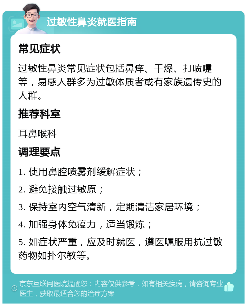 过敏性鼻炎就医指南 常见症状 过敏性鼻炎常见症状包括鼻痒、干燥、打喷嚏等，易感人群多为过敏体质者或有家族遗传史的人群。 推荐科室 耳鼻喉科 调理要点 1. 使用鼻腔喷雾剂缓解症状； 2. 避免接触过敏原； 3. 保持室内空气清新，定期清洁家居环境； 4. 加强身体免疫力，适当锻炼； 5. 如症状严重，应及时就医，遵医嘱服用抗过敏药物如扑尔敏等。