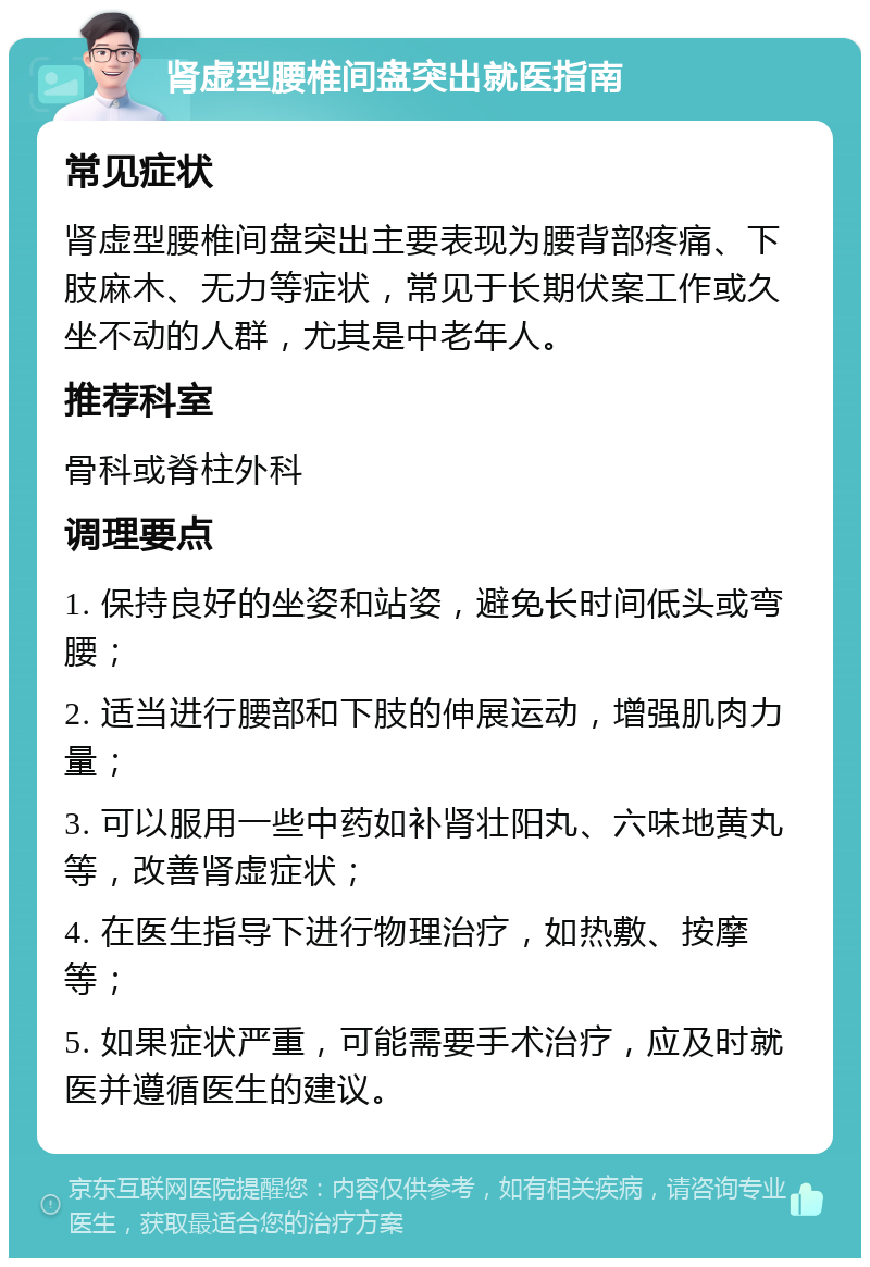 肾虚型腰椎间盘突出就医指南 常见症状 肾虚型腰椎间盘突出主要表现为腰背部疼痛、下肢麻木、无力等症状，常见于长期伏案工作或久坐不动的人群，尤其是中老年人。 推荐科室 骨科或脊柱外科 调理要点 1. 保持良好的坐姿和站姿，避免长时间低头或弯腰； 2. 适当进行腰部和下肢的伸展运动，增强肌肉力量； 3. 可以服用一些中药如补肾壮阳丸、六味地黄丸等，改善肾虚症状； 4. 在医生指导下进行物理治疗，如热敷、按摩等； 5. 如果症状严重，可能需要手术治疗，应及时就医并遵循医生的建议。