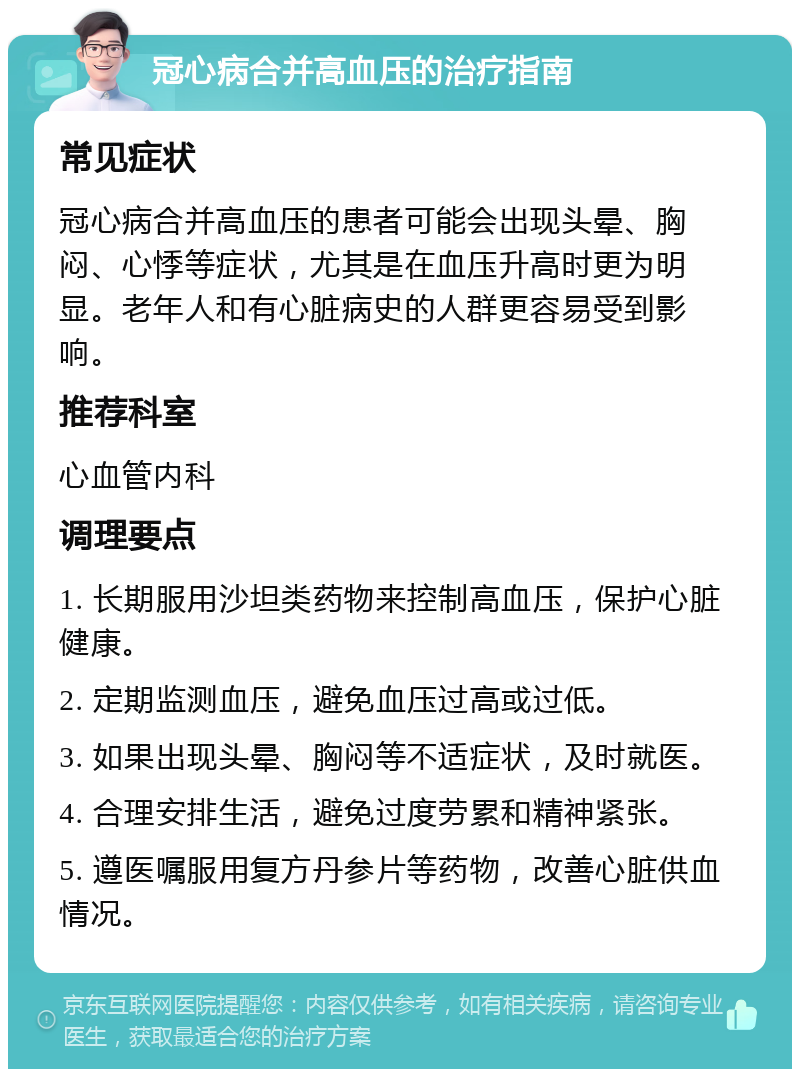 冠心病合并高血压的治疗指南 常见症状 冠心病合并高血压的患者可能会出现头晕、胸闷、心悸等症状，尤其是在血压升高时更为明显。老年人和有心脏病史的人群更容易受到影响。 推荐科室 心血管内科 调理要点 1. 长期服用沙坦类药物来控制高血压，保护心脏健康。 2. 定期监测血压，避免血压过高或过低。 3. 如果出现头晕、胸闷等不适症状，及时就医。 4. 合理安排生活，避免过度劳累和精神紧张。 5. 遵医嘱服用复方丹参片等药物，改善心脏供血情况。