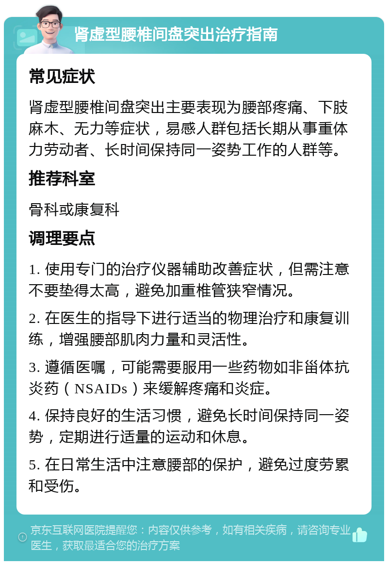 肾虚型腰椎间盘突出治疗指南 常见症状 肾虚型腰椎间盘突出主要表现为腰部疼痛、下肢麻木、无力等症状，易感人群包括长期从事重体力劳动者、长时间保持同一姿势工作的人群等。 推荐科室 骨科或康复科 调理要点 1. 使用专门的治疗仪器辅助改善症状，但需注意不要垫得太高，避免加重椎管狭窄情况。 2. 在医生的指导下进行适当的物理治疗和康复训练，增强腰部肌肉力量和灵活性。 3. 遵循医嘱，可能需要服用一些药物如非甾体抗炎药（NSAIDs）来缓解疼痛和炎症。 4. 保持良好的生活习惯，避免长时间保持同一姿势，定期进行适量的运动和休息。 5. 在日常生活中注意腰部的保护，避免过度劳累和受伤。