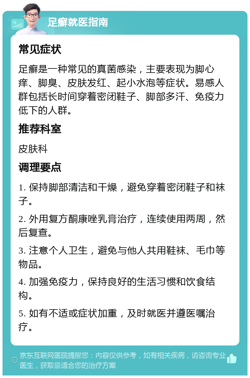 足癣就医指南 常见症状 足癣是一种常见的真菌感染，主要表现为脚心痒、脚臭、皮肤发红、起小水泡等症状。易感人群包括长时间穿着密闭鞋子、脚部多汗、免疫力低下的人群。 推荐科室 皮肤科 调理要点 1. 保持脚部清洁和干燥，避免穿着密闭鞋子和袜子。 2. 外用复方酮康唑乳膏治疗，连续使用两周，然后复查。 3. 注意个人卫生，避免与他人共用鞋袜、毛巾等物品。 4. 加强免疫力，保持良好的生活习惯和饮食结构。 5. 如有不适或症状加重，及时就医并遵医嘱治疗。