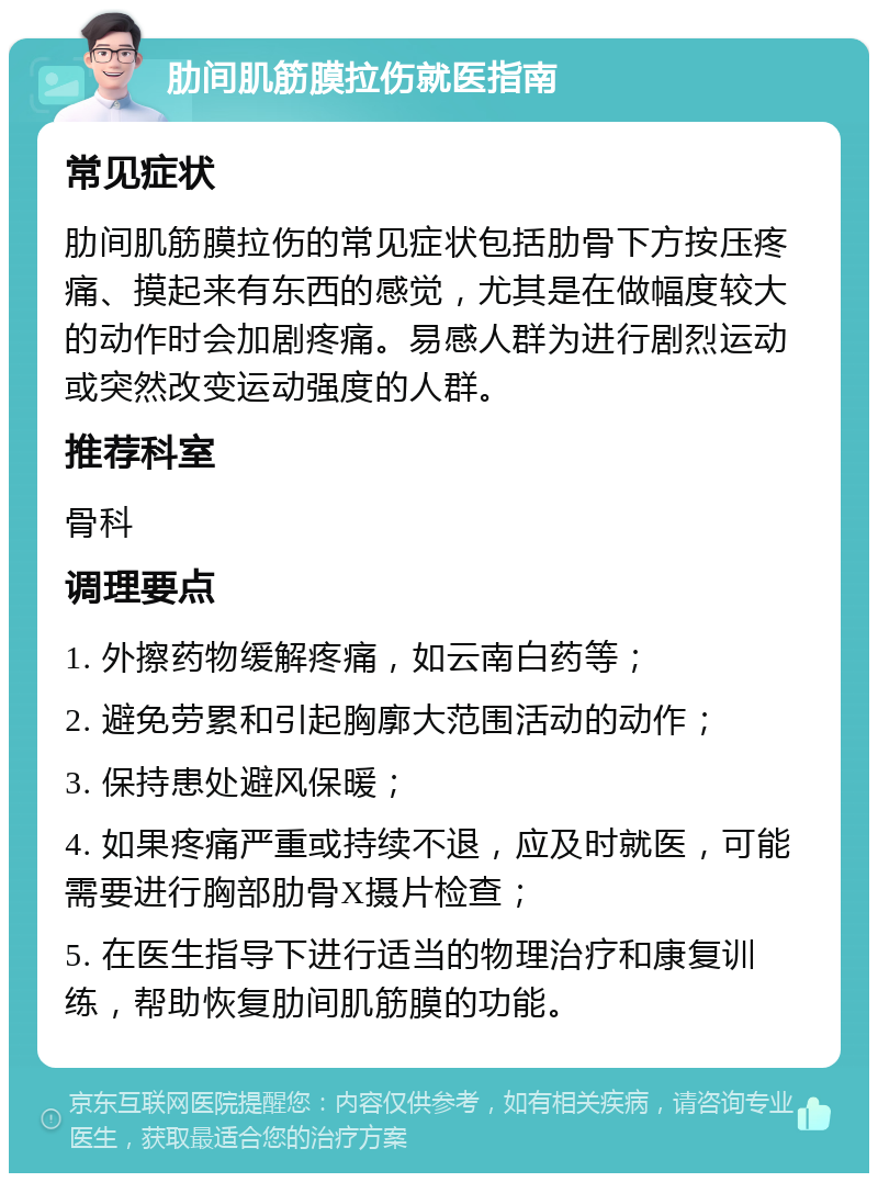 肋间肌筋膜拉伤就医指南 常见症状 肋间肌筋膜拉伤的常见症状包括肋骨下方按压疼痛、摸起来有东西的感觉，尤其是在做幅度较大的动作时会加剧疼痛。易感人群为进行剧烈运动或突然改变运动强度的人群。 推荐科室 骨科 调理要点 1. 外擦药物缓解疼痛，如云南白药等； 2. 避免劳累和引起胸廓大范围活动的动作； 3. 保持患处避风保暖； 4. 如果疼痛严重或持续不退，应及时就医，可能需要进行胸部肋骨X摄片检查； 5. 在医生指导下进行适当的物理治疗和康复训练，帮助恢复肋间肌筋膜的功能。