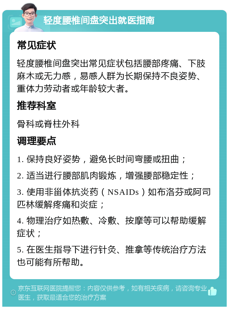 轻度腰椎间盘突出就医指南 常见症状 轻度腰椎间盘突出常见症状包括腰部疼痛、下肢麻木或无力感，易感人群为长期保持不良姿势、重体力劳动者或年龄较大者。 推荐科室 骨科或脊柱外科 调理要点 1. 保持良好姿势，避免长时间弯腰或扭曲； 2. 适当进行腰部肌肉锻炼，增强腰部稳定性； 3. 使用非甾体抗炎药（NSAIDs）如布洛芬或阿司匹林缓解疼痛和炎症； 4. 物理治疗如热敷、冷敷、按摩等可以帮助缓解症状； 5. 在医生指导下进行针灸、推拿等传统治疗方法也可能有所帮助。