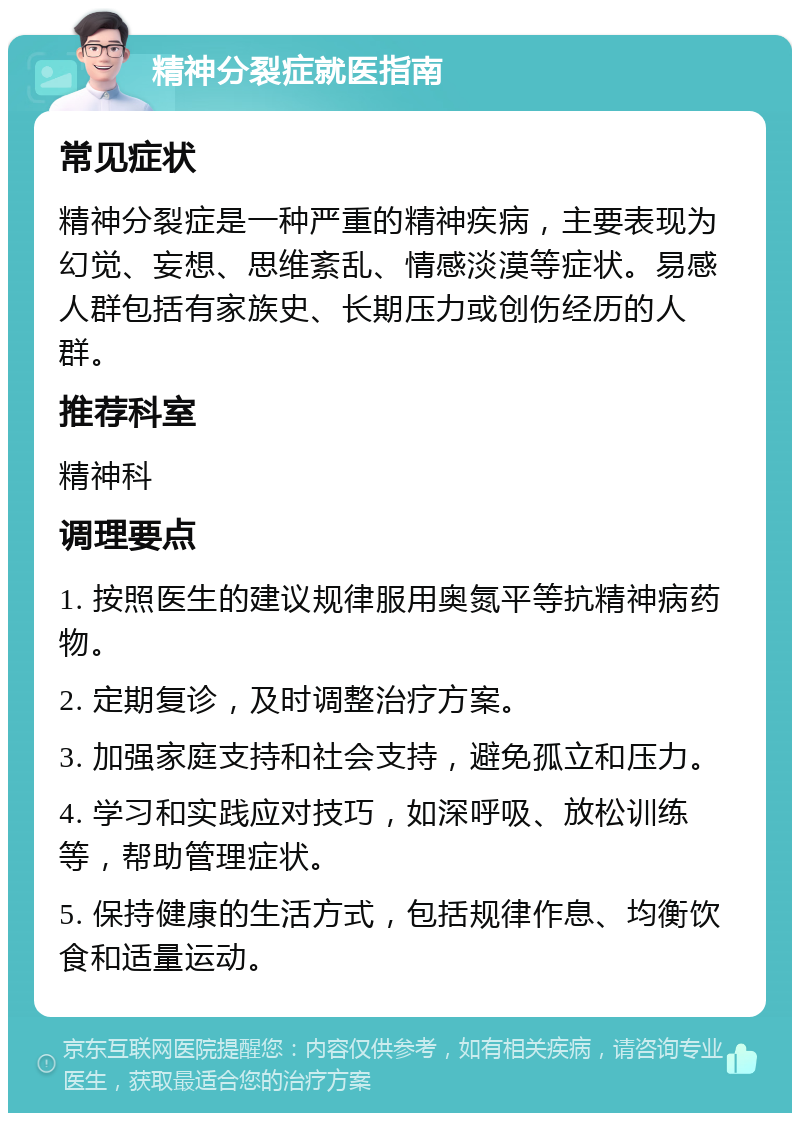 精神分裂症就医指南 常见症状 精神分裂症是一种严重的精神疾病，主要表现为幻觉、妄想、思维紊乱、情感淡漠等症状。易感人群包括有家族史、长期压力或创伤经历的人群。 推荐科室 精神科 调理要点 1. 按照医生的建议规律服用奥氮平等抗精神病药物。 2. 定期复诊，及时调整治疗方案。 3. 加强家庭支持和社会支持，避免孤立和压力。 4. 学习和实践应对技巧，如深呼吸、放松训练等，帮助管理症状。 5. 保持健康的生活方式，包括规律作息、均衡饮食和适量运动。