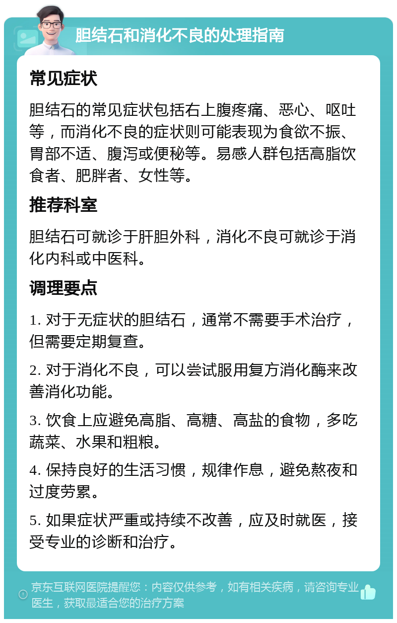 胆结石和消化不良的处理指南 常见症状 胆结石的常见症状包括右上腹疼痛、恶心、呕吐等，而消化不良的症状则可能表现为食欲不振、胃部不适、腹泻或便秘等。易感人群包括高脂饮食者、肥胖者、女性等。 推荐科室 胆结石可就诊于肝胆外科，消化不良可就诊于消化内科或中医科。 调理要点 1. 对于无症状的胆结石，通常不需要手术治疗，但需要定期复查。 2. 对于消化不良，可以尝试服用复方消化酶来改善消化功能。 3. 饮食上应避免高脂、高糖、高盐的食物，多吃蔬菜、水果和粗粮。 4. 保持良好的生活习惯，规律作息，避免熬夜和过度劳累。 5. 如果症状严重或持续不改善，应及时就医，接受专业的诊断和治疗。