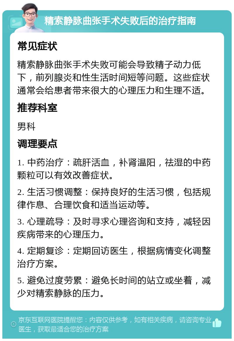 精索静脉曲张手术失败后的治疗指南 常见症状 精索静脉曲张手术失败可能会导致精子动力低下，前列腺炎和性生活时间短等问题。这些症状通常会给患者带来很大的心理压力和生理不适。 推荐科室 男科 调理要点 1. 中药治疗：疏肝活血，补肾温阳，祛湿的中药颗粒可以有效改善症状。 2. 生活习惯调整：保持良好的生活习惯，包括规律作息、合理饮食和适当运动等。 3. 心理疏导：及时寻求心理咨询和支持，减轻因疾病带来的心理压力。 4. 定期复诊：定期回访医生，根据病情变化调整治疗方案。 5. 避免过度劳累：避免长时间的站立或坐着，减少对精索静脉的压力。