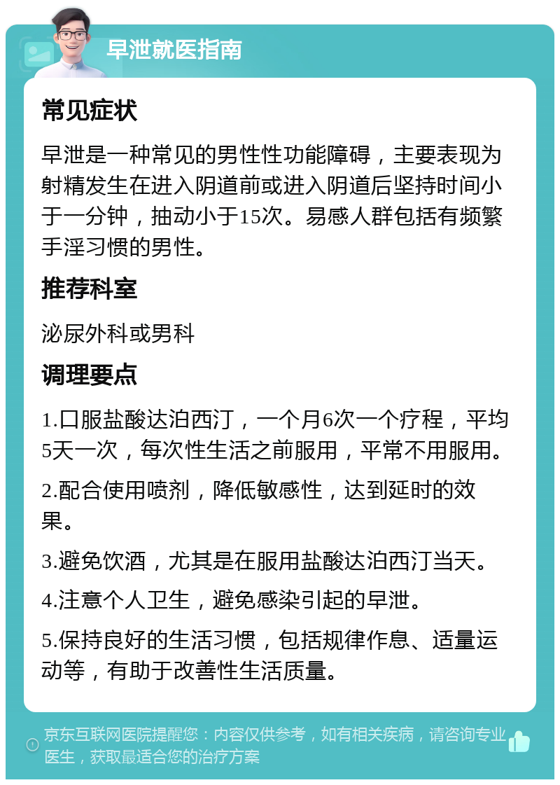 早泄就医指南 常见症状 早泄是一种常见的男性性功能障碍，主要表现为射精发生在进入阴道前或进入阴道后坚持时间小于一分钟，抽动小于15次。易感人群包括有频繁手淫习惯的男性。 推荐科室 泌尿外科或男科 调理要点 1.口服盐酸达泊西汀，一个月6次一个疗程，平均5天一次，每次性生活之前服用，平常不用服用。 2.配合使用喷剂，降低敏感性，达到延时的效果。 3.避免饮酒，尤其是在服用盐酸达泊西汀当天。 4.注意个人卫生，避免感染引起的早泄。 5.保持良好的生活习惯，包括规律作息、适量运动等，有助于改善性生活质量。